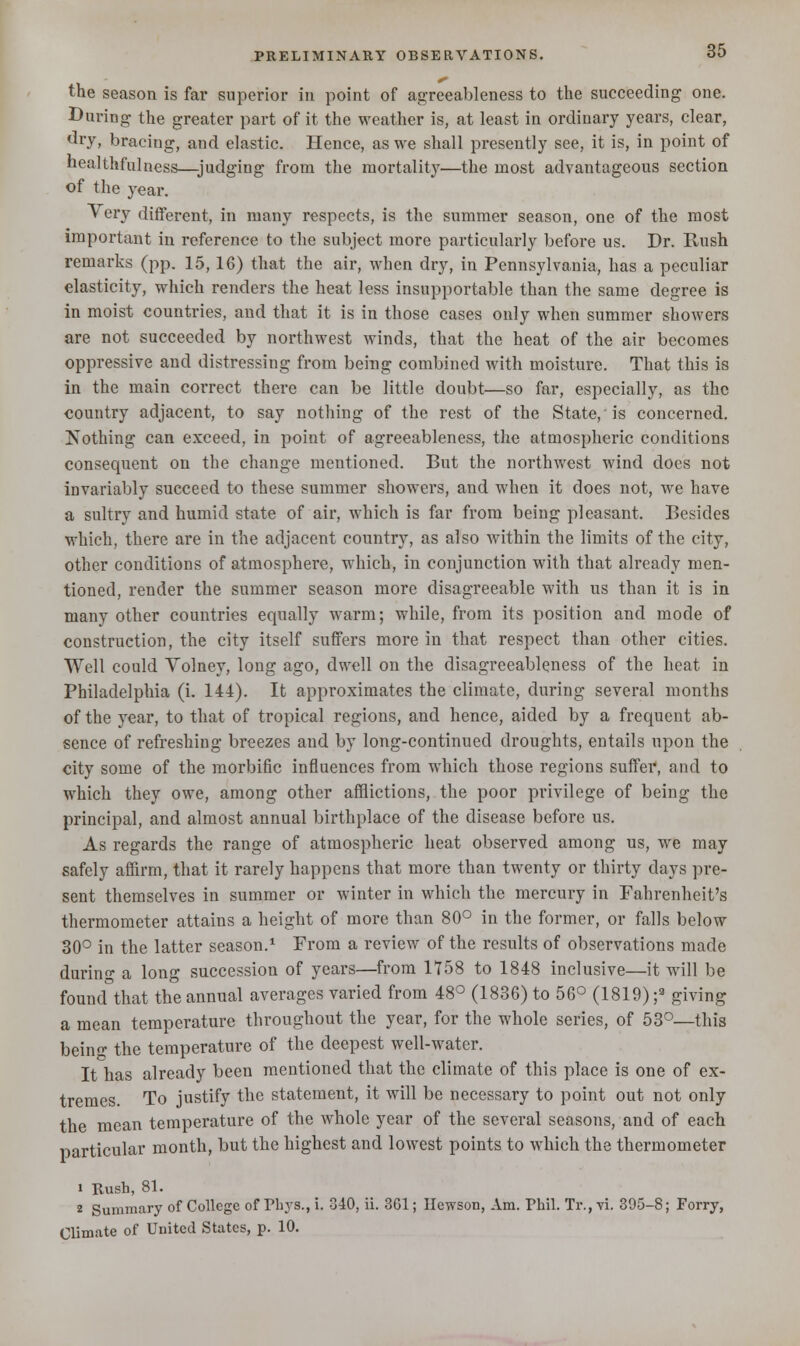 the season is far superior in point of agreeableness to the succeeding one. During the greater part of it the weather is, at least in ordinary years, clear, dry, bracing, and elastic. Hence, as we shall presently see, it is, in point of healthfulness—judging from the mortality—the most advantageous section of the year. Very different, in many respects, is the summer season, one of the most important in reference to the subject more particularly before us. Dr. Rush remarks (pp. 15,16) that the air, when dry, in Pennsylvania, has a peculiar elasticity, which renders the heat less insupportable than the same degree is in moist countries, and that it is in those cases only when summer showers are not succeeded by northwest winds, that the heat of the air becomes oppressive and distressing from being combined with moisture. That this is in the main correct there can be little doubt—so far, especially, as the country adjacent, to say nothing of the rest of the State,'is concerned. Nothing can exceed, in point of agreeableness, the atmospheric conditions consequent on the change mentioned. But the northwest wind docs not invariably succeed to these summer showers, and when it does not, we have a sultry and humid state of air, which is far from being pleasant. Besides which, there are in the adjacent country, as also within the limits of the city, other conditions of atmosphere, which, in conjunction with that already men- tioned, render the summer season more disagreeable with us than it is in many other countries equally warm; while, from its position and mode of construction, the city itself suffers more in that respect than other cities. Well could Volney, long ago, dwell on the disagreeableness of the heat in Philadelphia (i. 144). It approximates the climate, during several months of the year, to that of tropical regions, and hence, aided by a frequent ab- sence of refreshing breezes and by long-continued droughts, entails upon the city some of the morbific influences from which those regions suffer, and to which they owe, among other afflictions, the poor privilege of being the principal, and almost annual birthplace of the disease before us. As regards the range of atmospheric heat observed among us, we may safely affirm, that it rarely happens that more than twenty or thirty days pre- sent themselves in summer or winter in which the mercury in Fahrenheit's thermometer attains a height of more than 80° in the former, or falls below 30° in the latter season.1 From a review of the results of observations made durin- a long succession of years—from 1758 to 1848 inclusive—it will be found that the annual averages varied from 48° (1836) to 56° (1819) ;3 giving a mean temperature throughout the year, for the whole series, of 53°—this being the temperature of the deepest well-water. It has already been mentioned that the climate of this place is one of ex- tremes. To justify the statement, it will be necessary to point out not only the mean temperature of the whole year of the several seasons, and of each particular month, but the highest and lowest points to which the thermometer i Rush, 81. 2 Summary of College of Phys., i. 340, ii. 3G1; Ilewson, Am. Phil. Tr., vi. 395-8; Forry, Climate of United States, p. 10.