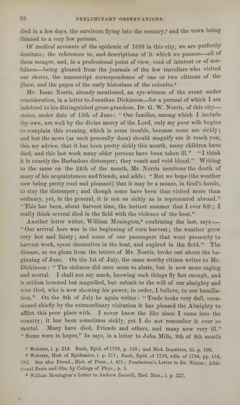 died in a few days, the survivors flying into the country,1 and the town being thinned to a very few persons. Of medical accounts of the epidemic of 1699 in this city, we are perfectly destitute; the references to, and descriptions of it which we possess—all of them meagre, and, in a professional point of view, void of interest or of use- fulness—being gleaned from the journals of the few travellers who visited our shores, the manuscript correspondence of one or two citizens of the place, and the pages of the early historians of the colonies.9 Mr. Isaac Norris, already mentioned, an eye-witness of the event under consideration, in a letter to Jonathan Dickinson—for a perusal of which I am indebted to his distinguished great-grandson, Dr. G. W. Norris, of this city— states, under date of 15th of June:  Our families, among which I include thy own, are well by the divine mercy of the Lord, only my poor wife begins to complain this evening, which is some trouble, because some are sickly ; and lest the news (as such generally does) should magnify ere it reach you, this my advice, that it has been pretty sickly this month, many children have died, and this last week many older persons have been taken ill. I think it is exactly the Barbadoes distemper; they vomit and void blood. Writing to the same on the 24th of the month, Mr. Norris mentions the death of many of his acquaintances and friends, and adds:  But we hope (the weather now being pretty cool and pleasant) that it may be a means, in God's hands, to stay the distemper; and though some have been thus visited more than ordinary, yet, in the general, it is not so sickly as is represented abroad.  This has been, about harvest time, the hottest summer that I ever felt; I really think several died in the field with the violence of the heat. Another letter writer, William Monington,3 confirming the last, says :—  Our arrival here was in the beginning of corn harvest; the weather grew very hot and fainty; and some of our passengers that went presently to harvest work, spent themselves in the heat, and expired in the field. The disease, as we glean from the letters of Mr. Norris, broke out about the be- ginning of June. On the 1st of July, the same worthy citizen writes to Mr. Dickinson :  The sickness did once seem to abate, but is now more raging and mortal. I shall not say much, knowing such things fly fast enough, and is seldom lessened but magnified, but submit to the will of our almighty and wise God, who is now showing his power, in order, I believe, to our humilia- tion. On the 8th of July he again writes :  Trade looks very dull, occa- sioned chiefly by the extraordinary visitation it has pleased the Almighty to afflict this poor place with. I never knew the like since I came into the country; it has been sometimes sickly, yet I do not remember it ever so mortal. Many have died, Friends and others, and many now very ill.  Some were in hopes, he says, in a letter to John Mills, 9th of 8th month 1 Webster, i. p. 214. Rush, Epid. of 1793, p. 153 ; and Med. Inquiries, iii. p. 108. 2 Webster, Hist, of Epidemics, i. p. 211; Rush, Epid. of 1793, edit, of 1794, pp. 134, 182. See also Proud., Hist, of renn., i. 431 ; Pemberton's Letter to Dr. Wistar; Addi- tional Facts and Obs. by College of Phys., p. 5. 3 William Monington's Letter to Andrew Russell, Med. Mus., i. p. 227.