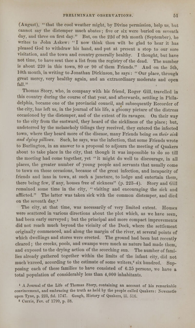 (August),  that the cool weather might, by Divine permission, help us, but cannot say the distemper much abates; five or six were buried on seventh day, and three on first day. But, on the 22d of 9th month (September), he writes to John Askew: I now think thou wilt be glad to hear it has pleased God to withdraw his hand, and put at present a stop to our sore visitation, and the town and country generally healthy. I thought, but have not time, to have sent thee a list from the registry of the dead. The number is about 220 in this town, 80 or 90 of them Friends. And on the 5th, 10th month, in writing to Jonathan Dickinson, he says:  Our place, through great mercy, very healthy again, and an extraordinary moderate and open fall. Thomas Story, who, in company with his friend, Roger Gill, travelled in this country during the course of that year, and afterwards, settling in Phila- delphia, became one of the provincial council, and subsequently Recorder of the city, has left us, in the journal of his life, a gloomy picture of the distress occasioned by the distemper, and of the extent of its ravages. On their way to the city from the eastward, they heard of the sickliness of the place; but, undeterred by the melancholy tidings they received, they entered the infected town, where they heard more of the disease, many Friends being on their sick and dying pillows. Such, he says, was the infection, that some Friends wrote to Burlington, in an answer to a proposal to adjourn the meeting of Quakers about to take place in the city, that though it was impossible to do so till the meeting had come together, yet  it might do well to discourage, in all places, the greater number of young people and servants that usually come to town on those occasions, because of the great infection, and incapacity of friends and inns in town, at such a juncture, to lodge and entertain them, there being few, if any, houses free of sickness (p. 223-4). Story and Gill remained some time in the city,  visiting and encouraging the sick and afflicted. The latter was taken sick with the common distemper, and died on the seventh day.1 The city, at that time, was necessarily of very limited extent. Houses were scattered in various directions about the plot which, as we have seen, had been early surveyed ; but the principal and more compact improvements did not reach much beyond the vicinity of the Dock, where the settlement originally commenced, and along the margin of the river, at several points of which dwellings and stores were erected. The ground had been but recently cleared; the creeks, pools, and swamps were much as nature had made them, and exposed to the drying action of the scorching sun. The number of fami- lies already gathered together within the limits of the infant city, did not much exceed, according to the estimate of some writers,2 six hundred. Sup- posing each of these families to have consisted of 6.35 persons, we have a total population of considerably less than 4,000 inhabitants. 1 A Journal of the Life of Thomas Story, containing an account of his remarkable convincement, and embracing the truth as held by the people called Quakers: Newcastle upon Tyne, p. 223, fol. 1747. Gough, History of Quakers, iii. 51G. 2 Currie, Fev. of 1799, p. 38.