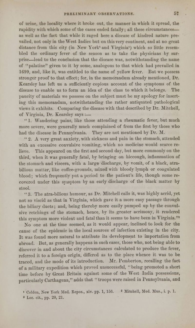 of urine, the locality where it broke out, the manner in which it spread, the rapidity with which some of the cases ended fatally; all these circumstances— as well as the fact that while it raged here a disease of kindred nature pre- vailed, not only in the West Indies but on this very continent, and at no great distance from this city (in New York1 and Virginia2) which so little resem- bled the ordinary fever of the season as to take the physicians by sur- prise—lead to the conclusion that the disease was, notwithstanding the name of palatine given to it by some, analogous to that which had prevailed in 1699, and, like it, was entitled to the name of yellow fever. But we possess stronger proof to that effect; for, in the memorandum already mentioned, Dr. Kearsley has left us a sufficiently copious account of the symptoms of the disease to enable us to form an idea of the class to which it belongs. The paucity of materials we possess on the subject must be my apology for insert- ing this memorandum, notwithstanding the rather antiquated pathological views it exhibits. Comparing the disease with that described by Dr. Mitchell, of Virginia, Dr. Kearsley says :— 1. Wandering pains, like those attending a rheumatic fever, but much more severe, were generally much complained of from the first by those who had the disease in Pennsylvania. They are not mentioned by Dr. M.  2. A very great anxiety, with sickness and pain in the stomach, attended with an excessive convulsive vomiting, which no medicine would scarce re- lieve. This appeared on the first and second day, but more commonly on the third, when it was generally fatal, by bringing on hiccough, inflammation of the stomach and viscera, with a large discharge, by vomit, of a black, atra- bilious matter, like coffee-grounds, mixed with bloody lymph or coagulated blood; which frequently put a period to the patient's life, though some re- covered under this symptom by an early discharge of the black matter by stool.  3. The atra-bilious humour, as Dr. Mitchell calls it, was highly acrid, yet not so viscid as that in Virginia, which gave it a more easy passage through the biliary ducts; and, being thereby more easily pumped up by the convul- sive retchings of the stomach, hence, by its greater acrimony, it rendered this symptom more violent and fatal than it seems to have been in Virginia.3 No one at the time seemed, as it would appear, inclined to look for the cause of the epidemic in the local sources of infection existing in the city. It was found more natural to attribute its development to importation from abroad. But, as generally happens in such cases, those who, not being able to discover in and about the city circumstances calculated to produce the fever, referred it to a foreign origin, differed as to the place whence it was to be traced, and the mode of its introduction. Mr. Pemberton, recalling the fact of a military expedition which proved unsuccessful, being promoted a short time before by Great Britain against some of the West India possessions, particularly Carthagena, adds that troops were raised in Pennsylvania, and ' Colden, New York Med. Repos., xiv. pp. 1, 156. 2 Mitchell, Med. Mus., i. p. 1. 3 Loc. cit., pp. 20, 21.
