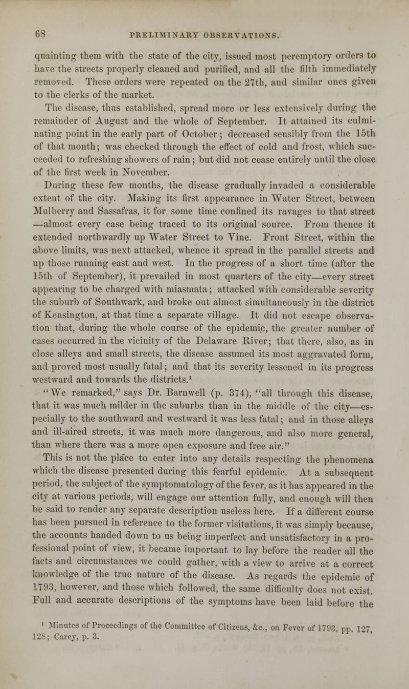 quainting them with the state of the city, issued most peremptory orders to have the streets properly cleaned and purified, and all the illtli immediately removed. These orders were repeated on the 27th, and similar ones given to the clerks of the market. The disease, thus established, spread more or less extensively during the remainder of August and the whole of September. It attained its culmi- nating point in the early part of October; decreased sensibly from the 15th of that month; was checked through the effect of cold and frost, which suc- ceeded to refreshing showers of rain; but did not cease entirely until the close of the first week in November. During these few months, the disease gradually invaded a considerable extent of the city. Making its first appearance in Water Street, between Mulberry and Sassafras, it for some time confined its ravages to that street —almost every case being traced to its original source. From thence it extended northwardly up Water Street to Vine. Front Street, within the above limits, was next attacked, whence it spread in the parallel streets and up those running east and west. In the progress of a short time (after the 15th of September), it prevailed in most quarters of the city—every street appearing to be charged with miasmata; attacked with considerable severity the suburb of Southwark, and broke out almost simultaneously in the district of Kensington, at that time a separate village. It did not escape observa- tion that, during the whole course of the epidemic, the greater number of cases occurred in the vicinity of the Delaware River; that there, also, as in close alleys and small streets, the disease assumed its most aggravated form, and proved most usually fatal; and that its severity lessened in its progress westward and towards the districts.1 We remarked, says Dr. Barnwell (p. 314), all through this disease, that it was much milder in the suburbs than in the middle of the city—es- pecially to the southward and westward it was less fatal; and in those alleys and ill-aired streets, it was much more dangerous, and also more general, than where there was a more open exposure and free air. This is not the place to enter into any details respecting the phenomena which the disease presented during this fearful epidemic. At a subsequent period, the subject of the symptomatology of the fever, as it has appeared in the city at various periods, will engage our attention fully, and enough will then be said to render any separate description useless here. If a different course has been pursued in reference to the former visitations, it was simply because, the accounts handed down to us being imperfect and unsatisfactory in a pro- fessional point of view, it became important to lay before the reader all the facts and circumstances we could gather, with a view to arrive at a correct knowledge of the true nature of the disease. As regards the epidemic of 1703, however, and those which followed, the same difficulty does not exist. Full and accurate descriptions of the symptoms have been laid before the 1 Minutes of Proceedings of the Committee of Citizens, &c, on Fever of 1793 pp 107 128; Carey, p. 3. *