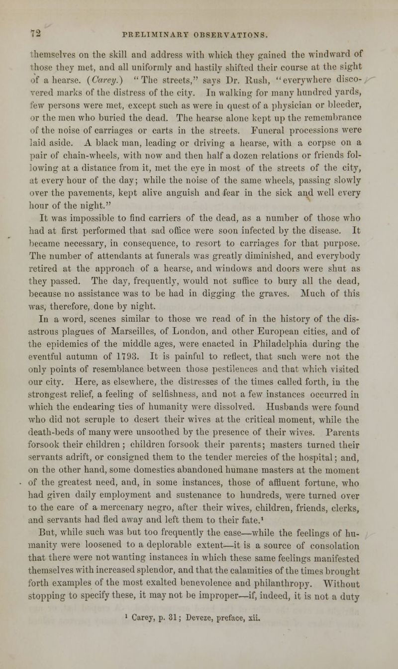 themselves on the skill and address with which they gained the windward of those they met, and all uniformly and hastily shifted their course at the sight of a hearse. (Care;/.) The streets, says Dr. Rush, everywhere disco- vered marks of the distress of the city. In walking for many hundred yards, few persons were met, except such as were in quest of a physician or bleeder, or the men who buried the dead. The hearse alone kept up the remembrance of the noise of carriages or carts in the streets. Funeral processions were laid aside. A black man, leading or driving a hearse, with a corpse on a pair of chain-wheels, with now and then half a dozen relations or friends fol- lowing at a distance from it, met the eye in most of the streets of the city, at every hour of the day; while the noise of the same wheels, passing slowly over the pavements, kept alive anguish and fear in the sick and well every hour of the night. It was impossible to find carriers of the dead, as a number of those who had at first performed that sad office were soon infected by the disease. It became necessary, in consequence, to resort to carriages for that purpose. The number of attendants at funerals was greatly diminished, and everybody retired at the approach of a hearse, and windows and doors were shut as they passed. The day, frequently, would not suffice to bury all the dead, because no assistance was to be had in digging the graves. Much of this was, therefore, done by night. In a word, scenes similar to those we read of in the history of the dis- astrous plagues of Marseilles, of London, and other European cities, and of the epidemics of the middle ages, were enacted in Philadelphia during the eventful autumn of 1*193. It is painful to reflect, that such were not the only points of resemblance between those pestilences and that which visited our city. Here, as elsewhere, the distresses of the times called forth, in the strongest relief, a feeling of selfishness, and not a few instances occurred in which the endearing ties of humanity were dissolved. Husbands were found who did not scruple to desert their wives at the critical moment, while the death-beds of many were unsoothed by the presence of their wives. Parents forsook their children; children forsook their parents; masters turned their servants adrift, or consigned them to the tender mercies of the hospital; and, on the other hand, some domestics abandoned humane masters at the moment of the greatest need, aud, in some instances, those of affluent fortune, who had given daily employment and sustenance to hundreds, were turned over to the care of a mercenary negro, after their wives, children, friends, clerks, and servants had fled away and left them to their fate.1 But, while such was but too frequently the case—while the feelings of hu- manity were loosened to a deplorable extent—it is a source of consolation that there were not wanting instances in which these same feelings manifested themselves with increased splendor, and that the calamities of the times brought forth examples of the most exalted benevolence and philanthropy. Without stopping to specify these, it may not be improper—if, indeed, it is not a duty