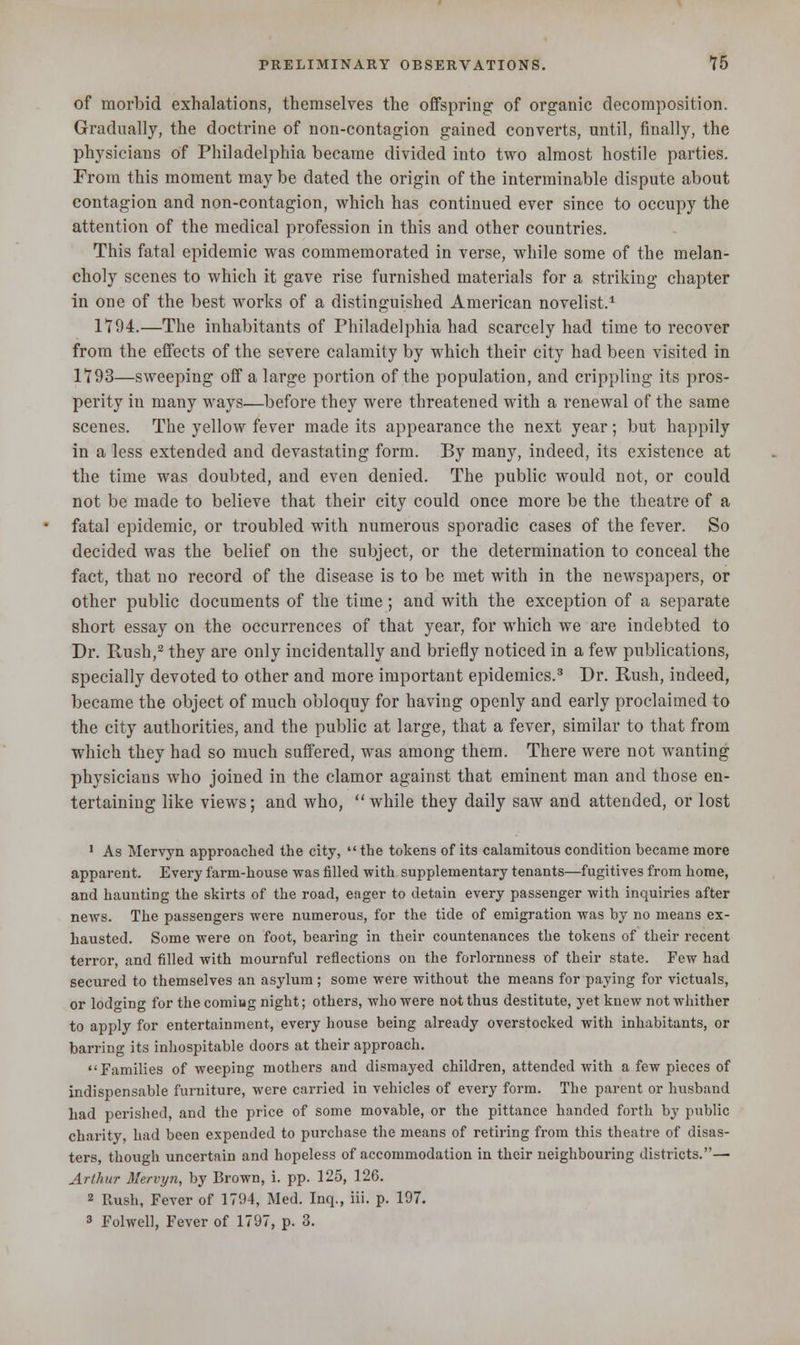 of morbid exhalations, themselves the offspring: of organic decomposition. Gradually, the doctrine of non-contagion gained converts, until, finally, the physicians of Philadelphia became divided into two almost hostile parties. From this moment may be dated the origin of the interminable dispute about contagion and non-contagion, which has continued ever since to occupy the attention of the medical profession in this and other countries. This fatal epidemic was commemorated in verse, while some of the melan- choly scenes to which it gave rise furnished materials for a striking chapter in one of the best works of a distinguished American novelist.1 1794.—The inhabitants of Philadelphia had scarcely had time to recover from the effects of the severe calamity by which their city had been visited in 1793—sweeping off a large portion of the population, and crippling its pros- perity in many ways—before they were threatened with a renewal of the same scenes. The yellow fever made its appearance the next year; but happily in a less extended and devastating form. By many, indeed, its existence at the time was doubted, and even denied. The public would not, or could not be made to believe that their city could once more be the theatre of a fatal epidemic, or troubled with numerous sporadic cases of the fever. So decided was the belief on the subject, or the determination to conceal the fact, that no record of the disease is to be met with in the newspapers, or other public documents of the time ; and with the exception of a separate short essay on the occurrences of that year, for which we are indebted to Dr. Rush,2 they are only incidentally and briefly noticed in a few publications, specially devoted to other and more important epidemics.3 Dr. Rush, indeed, became the object of much obloquy for having openly and early proclaimed to the city authorities, and the public at large, that a fever, similar to that from which they had so much suffered, was among them. There were not wanting physicians who joined in the clamor against that eminent man and those en- tertaining like views; and who, while they daily saw and attended, or lost 1 As Mervyn approached the city, the tokens of its calamitous condition became more apparent. Every farm-house was filled with supplementary tenants—fugitives from home, and haunting the skirts of the road, eager to detain every passenger with inquiries after news. The passengers were numerous, for the tide of emigration was by no means ex- hausted. Some were on foot, bearing in their countenances the tokens of their recent terror, and filled with mournful reflections on the forlornness of their state. Few had secured to themselves an asylum; some were without the means for paying for victuals, or lodo'ino- for the coming night; others, who were not thus destitute, yet knew not whither to apply for entertainment, every house being already overstocked with inhabitants, or barring its inhospitable doors at their approach. Families of weeping mothers and dismayed children, attended with a few pieces of indispensable furniture, were carried in vehicles of every form. The parent or husband had perished, and the price of some movable, or the pittance handed forth by public charity, had been expended to purchase the means of retiring from this theatre of disas- ters, though uncertain and hopeless of accommodation in their neighbouring districts.— Arthur Mervyn, by Brown, i. pp. 125, 126. 2 Rush, Fever of 1794, Med. Inq., iii. p. 197. 3 Folwell, Fever of 1797, p. 3.