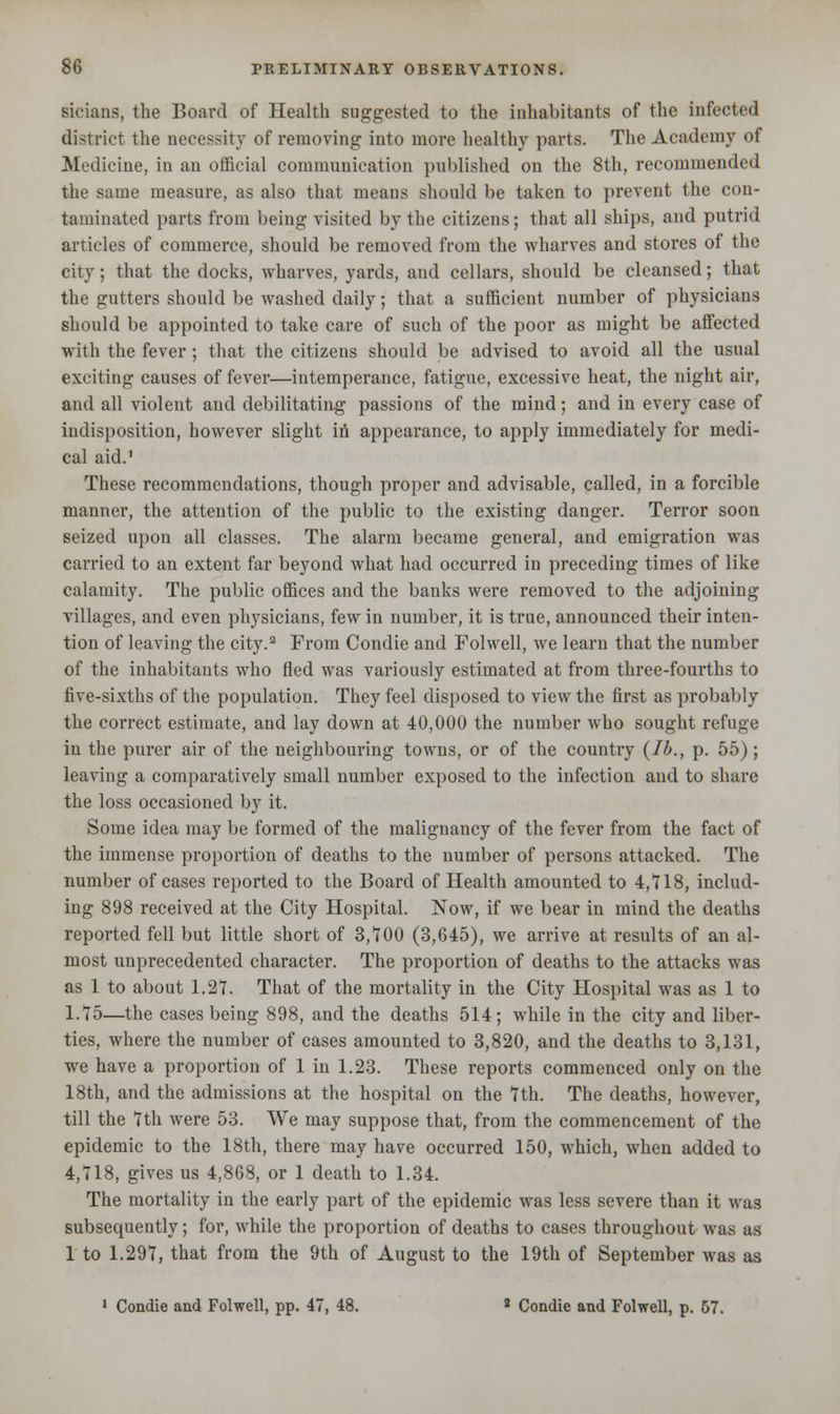 sicians, the Board of Health suggested to the inhabitants of the infected district the necessity of removing into more healthy parts. The Academy of Medicine, in an official communication published on the 8th, recommended the same measure, as also that means should be taken to prevent the con- taminated parts from being visited by the citizens; that all ships, and putrid articles of commerce, should be removed from the wharves and stores of the city; that the docks, wharves, yards, and cellars, should be cleansed; that the gutters should be washed daily; that a sufficient number of physicians should be appointed to take care of such of the poor as might be affected with the fever; that the citizens should be advised to avoid all the usual exciting causes of fever—intemperance, fatigue, excessive heat, the night air, and all violent and debilitating passions of the mind; and in every case of indisposition, however slight in appearance, to apply immediately for medi- cal aid.1 These recommendations, though proper and advisable, called, in a forcible manner, the attention of the public to the existing danger. Terror soon seized upon all classes. The alarm became general, and emigration was carried to an extent far beyond what had occurred in preceding times of like calamity. The public offices and the banks were removed to the adjoining villages, and even physicians, few in number, it is true, announced their inten- tion of leaving the city.2 From Condie and Folwell, we learn that the number of the inhabitants who fled was variously estimated at from three-fourths to five-sixths of the population. They feel disposed to view the first as probably the correct estimate, and lay down at 40,000 the number who sought refuge in the purer air of the neighbouring towns, or of the country {lb., p. 55); leaving a comparatively small number exposed to the infection and to share the loss occasioned by it. Some idea may be formed of the malignancy of the fever from the fact of the immense proportion of deaths to the number of persons attacked. The number of cases reported to the Board of Health amounted to 4,718, includ- ing 898 received at the City Hospital. Now, if we bear in mind the deaths reported fell but little short of 3,700 (3,645), we arrive at results of an al- most unprecedented character. The proportion of deaths to the attacks was as 1 to about 1.27. That of the mortality in the City Hospital was as 1 to 1.75—the cases being 898, and the deaths 514; while in the city and liber- ties, where the number of cases amounted to 3,820, and the deaths to 3,131, we have a proportion of 1 in 1.23. These reports commenced only on the 18th, and the admissions at the hospital on the 7th. The deaths, however, till the 7th were 53. We may suppose that, from the commencement of the epidemic to the 18th, there may have occurred 150, which, when added to 4,718, gives us 4,868, or 1 death to 1.34. The mortality in the early part of the epidemic was less severe than it was subsequently; for, while the proportion of deaths to cases throughout was as 1 to 1.297, that from the 9th of August to the 19th of September was as 1 Condie and Folwell, pp. 47, 48. 2 Condie and Folwell, p. 57.