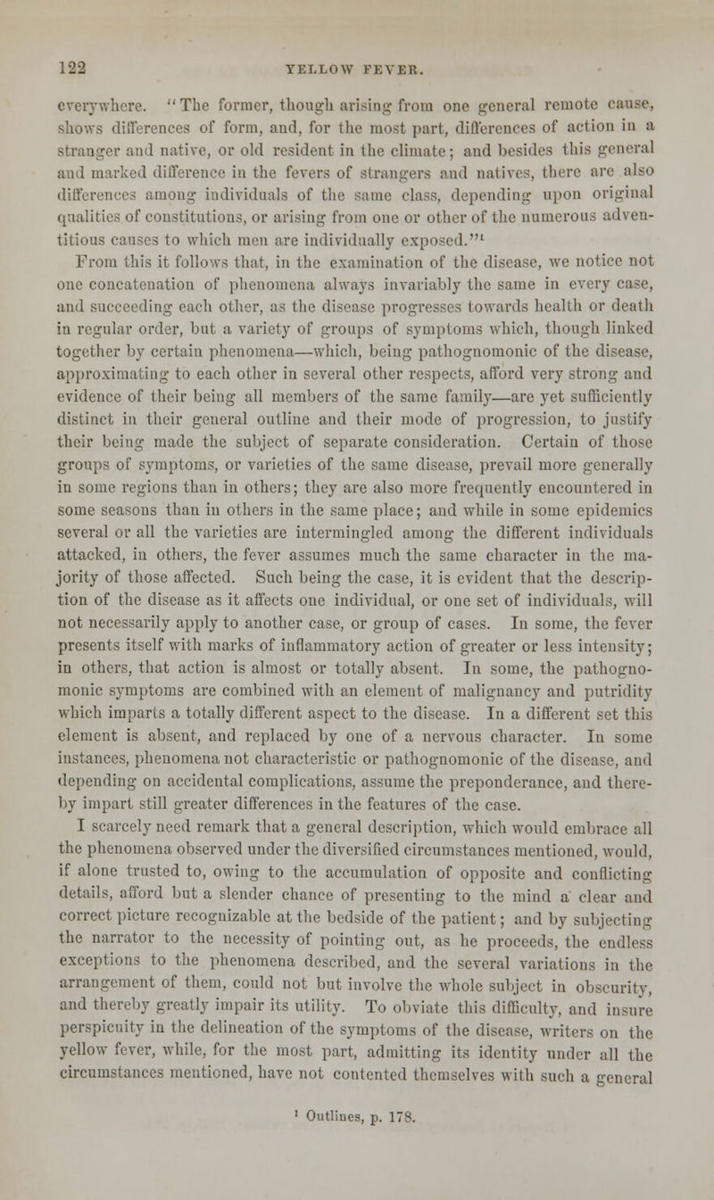 everywhere. The former, though arising from one general remote cause, shows differences of form, and, for the most part, differences of action in a stranger and native, or old resident in the climate; and besides this general and marked difference in the fevers of strangers and natives, there are also differences among individuals of the same class, depending upon original qualities of constitutions, or arising from one or other of the numerous adven- titious causes to which men are individually exposed.1 From this it follows that, in the examination of the disease, we notice not one concatenation of phenomena always invariably the same in every case, and succeeding each other, as the disease progresses towards health or death in regular order, but a variety of groups of symptoms which, though linked together by certain phenomena—which, being pathognomonic of the disease, approximating to each other in several other respects, afford very strong and evidence of their being all members of the same family—are yet sufficiently distinct in their general outline and their mode of progression, to justify their being made the subject of separate consideration. Certain of those groups of symptoms, or varieties of the same disease, prevail more generally in some regions than in others; they are also more frequently encountered in some seasons than in others in the same place; and while in some epidemics several or all the varieties are intermingled among the different individuals attacked, in others, the fever assumes much the same character in the ma- jority of those affected. Such being the case, it is evident that the descrip- tion of the disease as it affects one individual, or one set of individuals, will not necessarily apply to another case, or group of cases. In some, the fever presents itself with marks of inflammatory action of greater or less intensity; in others, that action is almost or totally absent. In some, the pathogno- monic symptoms are combined with an element of malignancy and putridity which imparts a totally different aspect to the disease. In a different set this clement is absent, and replaced by one of a nervous character. In some instances, phenomena not characteristic or pathognomonic of the disease, and depending on accidental complications, assume the preponderance, and there- by impart still greater differences in the features of the case. I scarcely need remark that a general description, which would embrace all the phenomena observed under the diversified circumstances mentioned, would, if alone trusted to, owing to the accumulation of opposite and conflicting details, afford but a slender chance of presenting to the mind a clear and correct picture recognizable at the bedside of the patient; and by subjecting the narrator to the necessity of pointing out, as he proceeds, the endless exceptions to the phenomena described, and the several variations in the arrangement of them, could not but involve the whole subject in obscurity, and thereby greatly impair its utility. To obviate this difficulty, and insure perspicuity in the delineation of the symptoms of the disease, writers on the yellow fever, while, for the most part, admitting its identity under all the circumstances mentioned, have not contented themselves with such a general 1 Outlines, p. 178.