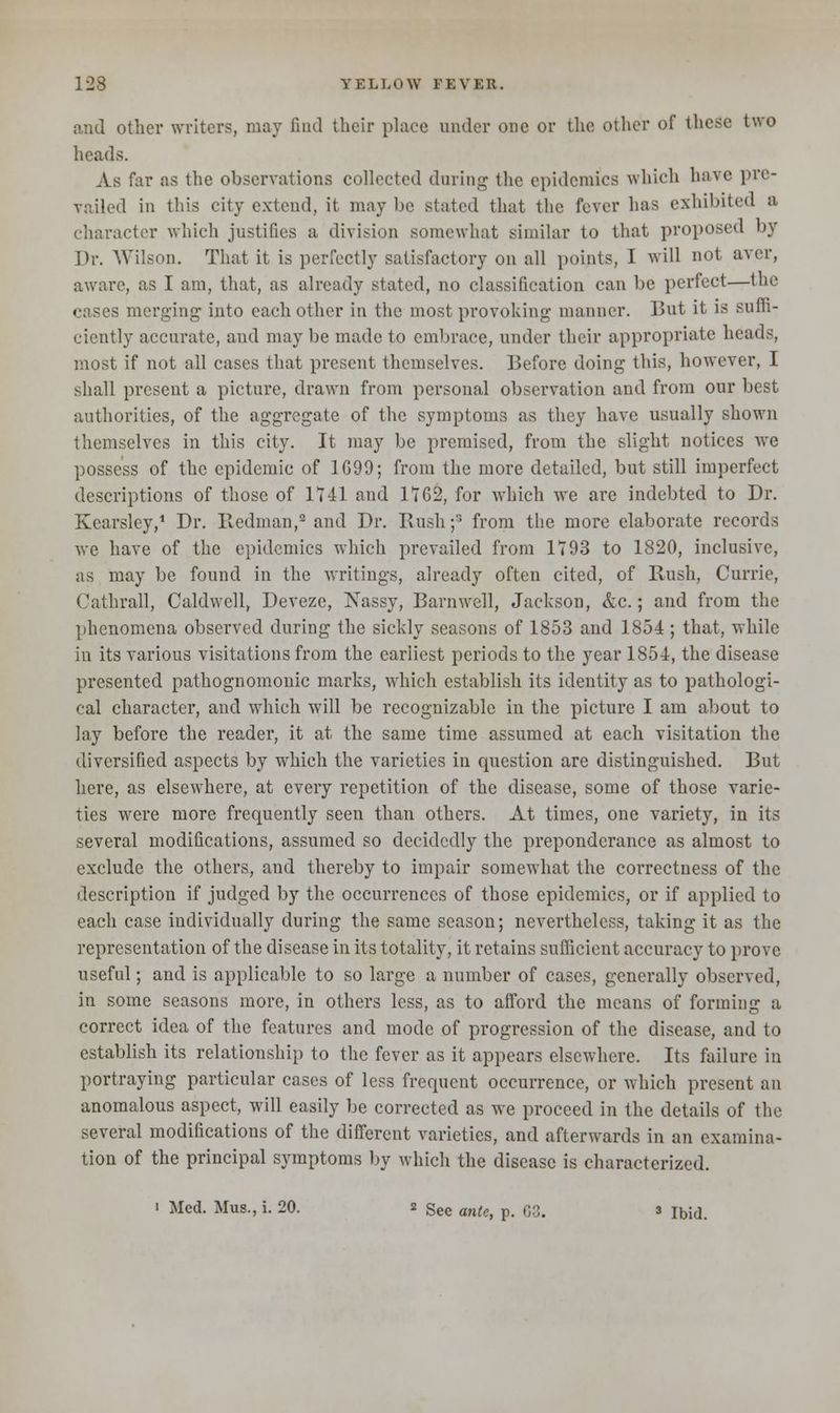 and other writers, may find their place under one or the other of these two heads. As far as the observations collected during the epidemics which have pre- vailed in this city extend, it may be stated that the fever has exhibited a character which justifies a division somewhat similar to that proposed by Dr. Wilson. That it is perfectly satisfactory on all points, I will not aver, aware, as I am, that, as already stated, no classification can be perfect—the cases merging- into each other in the most provoking manner. But it is suffi- ciently accurate, and may be made to embrace, under their appropriate heads, most if not all cases that present themselves. Before doing this, however, I shall present a picture, drawn from personal observation and from our best authorities, of the aggregate of the symptoms as they have usually shown themselves in this city. It may be premised, from the slight notices we possess of the epidemic of 1G99; from the more detailed, but still imperfect descriptions of those of 1141 and 1162, for which we arc indebted to Dr. Kearsley,1 Dr. Redman,2 and Dr. Bush;3 from the more elaborate records we have of the epidemics which prevailed from 1193 to 1820, inclusive, as may be found in the writings, already often cited, of Bush, Currie, Cathrall, Caldwell, Deveze, Nassy, Barnwell, Jackson, &c.; and from the phenomena observed during the sickly seasons of 1853 and 1854 ; that, while in its various visitations from the earliest periods to the year 1854, the disease presented pathognomonic marks, which establish its identity as to pathologi- cal character, and which will be recognizable in the picture I am about to lay before the reader, it at the same time assumed at each visitation the diversified aspects by which the varieties in question are distinguished. But here, as elsewhere, at every repetition of the disease, some of those varie- ties were more frequently seen than others. At times, one variety, in its several modifications, assumed so decidedly the preponderance as almost to exclude the others, and thereby to impair somewhat the correctness of the description if judged by the occurrences of those epidemics, or if applied to each case individually during the same season; nevertheless, taking it as the representation of the disease in its totality, it retains sufficient accuracy to prove useful; and is applicable to so large a number of cases, generally observed, in some seasons more, in others less, as to afford the means of forming a correct idea of the features and mode of progression of the disease, and to establish its relationship to the fever as it appears elsewhere. Its failure in portraying particular cases of less frequent occurrence, or which present an anomalous aspect, will easily be corrected as we proceed in the details of the several modifications of the different varieties, and afterwards in an examina- tion of the principal symptoms by which the disease is characterized. ' Med. Mus., i. 20. 2 See ant^ p t;:;< 3 Ib;d