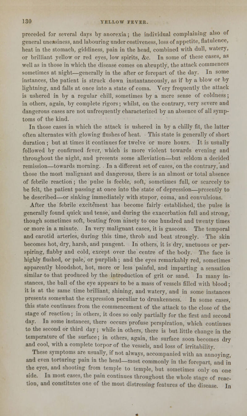 preceded for several days by anorexia ; the individual complaining also of general uneasiness, and labouring under costiveness, loss of appetite, flatulence, heat in the stomach, giddiness, pain in the head, combined with dull, watery, or brilliant yellow or red eyes, low spirits, &c. In some of these cases, as well as in those in which the disease comes on abruptly, the attack commences sometimes at night—generally in the after or forepart of the day. In some instances, the patient is struck down instantaneously, as if by a blow or by lightning, and falls at once into a state of coma. Yery frequently the attack is ushered in by a regular chill, sometimes by a mere sense of coldness; in others, again, by complete rigors; whilst, on the contrary, very severe and dangerous cases are not unfrequently characterized by an absence of all symp- toms of the kind. In those cases in which the attack is ushered in by a chilly fit, the latter often alternates with glowing flushes of heat. This state is generally of short duration ; but at times it continues for twelve or more hours. It is usually followed by confirmed fever, which is more violent towards evening and throughout the night, and presents some alleviation—but seldom a decided remission—towards morning. In a different set of cases, on the contrary, and those the most malignant and dangerous, there is an almost or total absence of febrile reaction; the pulse is feeble, soft, sometimes full, or scarcely to be felt, the patient passing at once into the state of depression—presently to be described—or sinking immediately with stupor, coma, and convulsions. After the febrile excitement has become fairly established, the pulse is generally found quick and tense, and during the exacerbation full and strong, though sometimes soft, beating from ninety to one hundred and twenty times or more in a minute. In very malignant cases, it is gaseous. The temporal and carotid arteries, during this time, throb and beat strongly. The skin becomes hot, dry, harsh, and pungent. In others, it is dry, unctuous or per- spiring, flabby and cold, except over the centre of the body. The face is highly flushed, or pale, or purplish; and the eyes remarkably red, sometimes apparently bloodshot, hot, more or less painful, and imparting a sensation similar to that produced by the introduction of grit or sand. In many in- stances, the ball of the eye appears to be a mass of vessels filled with blood; it is at the same time brilliant, shining, and watery, and in some instances presents somewhat the expression peculiar to drunkenness. In some cases, this state continues from the commencement of the attack to the close of the stage of reaction; in others, it does so only partially for the first and second day. In some instances, there occurs profuse perspiration, which continues to the second or third day; while in others, there is but little change in the temperature of the surface; in others, again, the surface soon becomes dry and cool, with a complete torpor of the vessels, and loss of irritability. These symptoms are usually, if not always, accompanied with an annoying, and even torturing pain in the head—most commonly in the forepart, and in the eyes, and shooting from temple to temple, but sometimes only on one side. In most cases, the pain continues throughout the whole stage of reac- tion, and constitutes one of the most distressing features of the disease. In