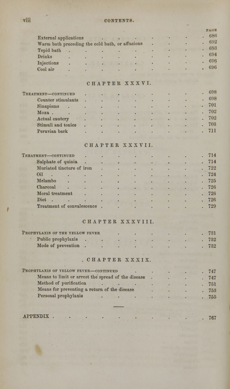 External applications Warm bath preceding the cold bath, or affusions Tepid bath ..... Drinks ..... Injections . Cool air .... PAfiK 686 692 693 694 696 696 CHAPTER XXXVI. Treatment—continued Counter stimulants Sinapisms Moxa . Actual cautery Stimuli and tonics Peruvian bark CHAPTER XXXVII Treatment—continued Sulphate of quinia Muriated tincture of iron Oil . Melambo Charcoal Moral treatment Diet . Treatment of convalescence 698 698 701 702 702 703 711 714 714 722 724 725 726 726 726 729 CHAPTER XXXVIII. Prophylaxis of the yellow fever Public prophylaxis Mode of prevention . 731 732 732 . CHAPTER XXXIX. Prophylaxis of yellow fever—continued Means to limit or arrest the spread of the disease Method of purification . Means for preventing a return of the disease Personal prophylaxis . 747 747 751 753 755 APPENDIX 767