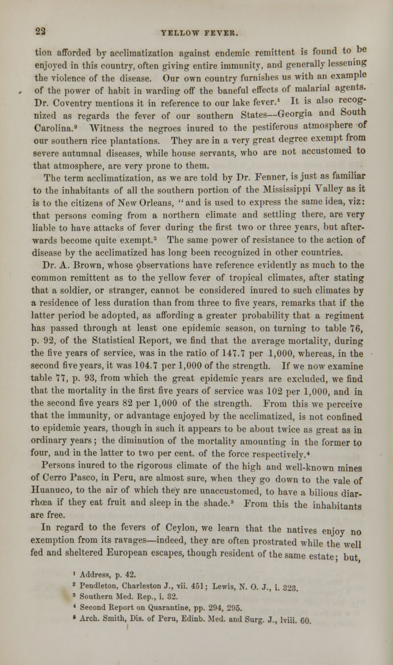 tion afforded by acclimatization against endemic remittent is found to be enjoyed in this country, often giving entire immunity, and generally lessening the violence of the disease. Our own country furnishes us with an example of the power of habit in warding off the baneful effects of malarial agents. Dr. Coventry mentions it in reference to our lake fever.1 It is also recog- nized as regards the fever of our southern States—Georgia and South Carolina.3 Witness the negroes inured to the pestiferous atmosphere of our southern rice plantations. They are in a very great degree exempt from severe autumnal diseases, while house servants, who are not accustomed to that atmosphere, are very prone to them. The term acclimatization, as we are told by Dr. Fenner, is just as familiar to the inhabitants of all the southern portion of the Mississippi Valley as it is to the citizens of New Orleans,  and is used to express the same idea, viz: that persons coming from a northern climate and settling there, are very liable to have attacks of fever during the first two or three years, but after- wards become quite exempt.3 The same power of resistance to the action of disease by the acclimatized has long been recognized in other countries. Dr. A. Brown, whose observations have reference evidently as much to the common remittent as to the yellow fever of tropical climates, after stating that a soldier, or stranger, cannot be considered inured to such climates by a residence of less duration than from three to five years, remarks that if the latter period be adopted, as affording a greater probability that a regiment has passed through at least one epidemic season, on turning to table 76, p. 92, of the Statistical Report, we find that the average mortality, during the five years of service, was in the ratio of 147.7 per 1,000, whereas, in the second five years, it was 104.7 per 1,000 of the strength. If we now examine table 77, p. 93, from which the great epidemic years are excluded, we find that the mortality in the first five years of service was 102 per 1,000, and in the second five years 82 per 1,000 of the strength. From this we perceive that the immunity, or advantage enjoyed by the acclimatized, is not confined to epidemic years, though in such it appears to be about twice as great as in ordinary years ; the diminution of the mortality amounting in the former to four, and in the latter to two per cent, of the force respectively.* Persons inured to the rigorous climate of the high and well-known mines of Cerro Pasco, in Peru, are almost sure, when they go down to the vale of Huanuco, to the air of which they are unaccustomed, to have a bilious diar- rhoea if they eat fruit and sleep in the shade.5 From this the inhabitants are free. In regard to the fevers of Ceylon, we learn that the natives enjoy no exemption from its ravages—indeed, they are often prostrated while the well fed and sheltered European escapes, though resident of the same estate • but 1 Address, p. 42. 2 Pendleton, Charleston J., vii. 451; Lewis, N. O. J., i. 323. 3 Southern Med. Rep., i. 32. 4 Second Report on Quarantine, pp. 294, 295. * Arch. Smith, Dis. of Peru, Edinb. Med. and Surg. J., lviii. 60.