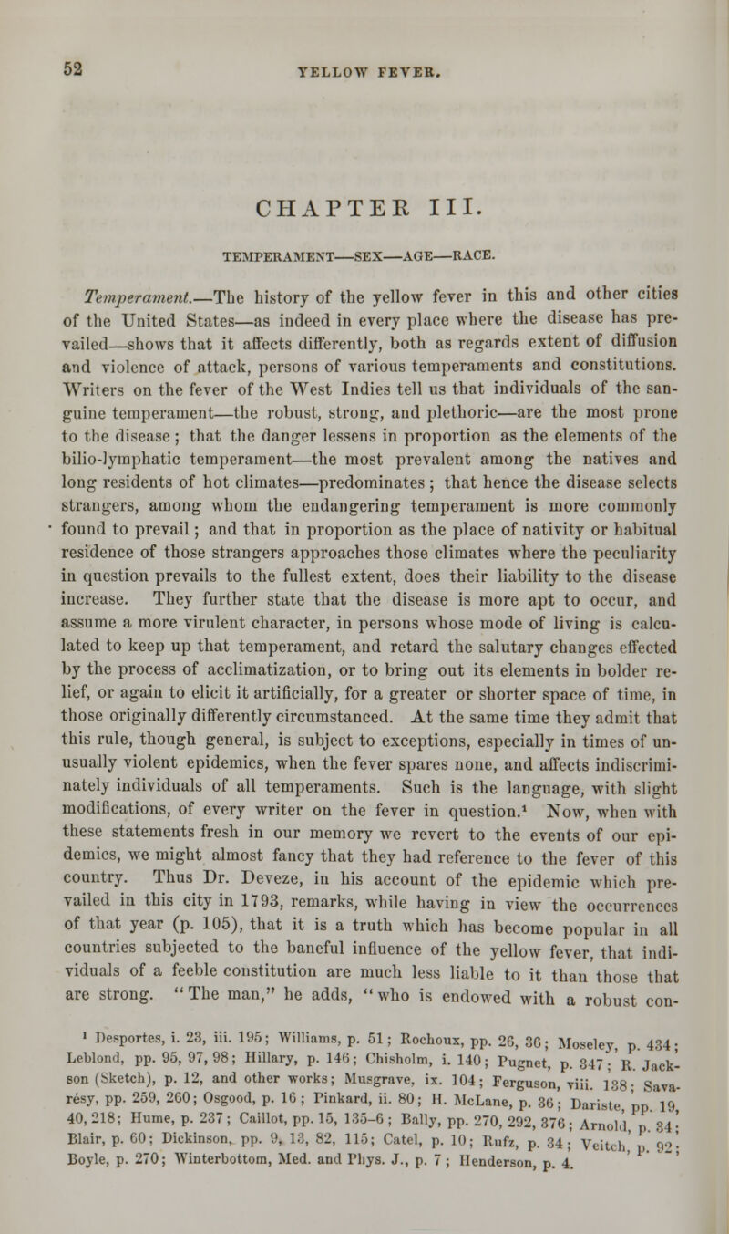 CHAPTER III. TEMPERAMENT—SEX—AGE—RACE. Temperament.—The history of the yellow fever in this and other cities of the United States—as indeed in every place where the disease has pre- vailed—shows that it affects differently, both as regards extent of diffusion and violence of attack, persons of various temperaments and constitutions. Writers on the fever of the West Indies tell us that individuals of the san- guine temperament—the robust, strong, and plethoric—are the most prone to the disease; that the danger lessens in proportion as the elements of the bilio-lymphatic temperament—the most prevalent among the natives and long residents of hot climates—predominates; that hence the disease selects strangers, among whom the endangering temperament is more commonly found to prevail; and that in proportion as the place of nativity or habitual residence of those strangers approaches those climates where the peculiarity in question prevails to the fullest extent, does their liability to the disease increase. They further state that the disease is more apt to occur, and assume a more virulent character, in persons whose mode of living is calcu- lated to keep up that temperament, and retard the salutary changes effected by the process of acclimatization, or to bring out its elements in bolder re- lief, or again to elicit it artificially, for a greater or shorter space of time, in those originally differently circumstanced. At the same time they admit that this rule, though general, is subject to exceptions, especially in times of un- usually violent epidemics, when the fever spares none, and affects indiscrimi- nately individuals of all temperaments. Such is the language, with slight modifications, of every writer on the fever in question.1 Now, when with these statements fresh in our memory we revert to the events of our epi- demics, we might almost fancy that they had reference to the fever of this country. Thus Dr. Deveze, in his account of the epidemic which pre- vailed in this city in 1793, remarks, while having in view the occurrences of that year (p. 105), that it is a truth which has become popular in all countries subjected to the baneful influence of the yellow fever that indi- viduals of a feeble constitution are much less liable to it than those that are strong.  The man, he adds,  who is endowed with a robust con- 1 Pesportes, i. 23, iii. 195; Williams, p. 51; Rochoux, pp. 26, 3G; Moseley, p. 434; Leblond, pp. 95, 97,98; Hillary, p. 146; Chisholm, i. 140; Pugnet, p. 347 ;R. Jack- son (Sketch), p. 12, and other works; Musgrave, ix. 104; Ferguson, viii. 138- Sava- resy, pp. 259, 260; Osgood, p. 16; Pinkard, ii. 80; H. McLane, p. 36*; Dariste pp 19 40, 218; Hume, p. 237 ; Caillot, pp. 15, 135-6 ; Bally, pp. 270, 292, 376 ; Arnold, p. 34 \ Blair, p. 60; Dickinson, pp. 9, 13, 82, 115; Catel, p. 10; Rufz, p. 34;' Veitch' p 92- Boyle, p. 270; Winterbottom, Med. and Phys. J., p. 7 ; Henderson, p. 4.