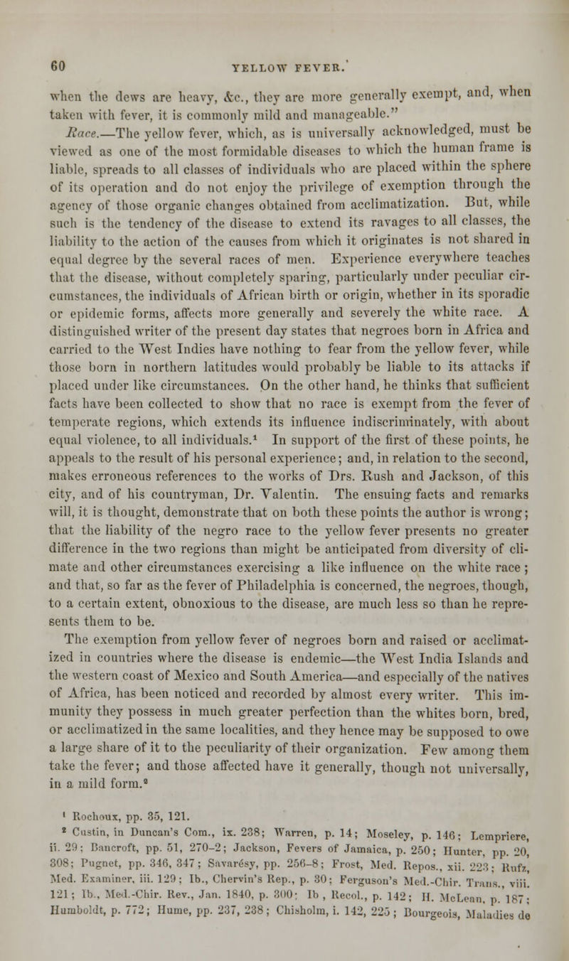 when the dews are heavy, &c.f they are more generally exempt, and, when taken with fever, it is commonly mild and manageable. Race.—The yellow fever, which, as is universally acknowledged, must be viewed as one of the most formidable diseases to which the human frame is liable, spreads to all classes of individuals who are placed within the sphere of its operation and do not enjoy the privilege of exemption through the agency of those organic changes obtained from acclimatization. But, while such is the tendency of the disease to extend its ravages to all classes, the liability to the action of the causes from which it originates is not shared in equal degree by the several races of men. Experience everywhere teaches that the disease, without completely sparing, particularly under peculiar cir- cumstances, the individuals of African birth or origin, whether in its sporadic or epidemic forms, affects more generally and severely the white race. A distinguished writer of the present day states that negroes born in Africa and carried to the West Indies have nothing to fear from the yellow fever, while those born in northern latitudes would probably be liable to its attacks if placed under like circumstances. On the other hand, he thinks that sufficient facts have been collected to show that no race is exempt from the fever of temperate regions, which extends its influence indiscriminately, with about equal violence, to all individuals.1 In support of the first of these points, he appeals to the result of his personal experience; and, in relation to the second, makes erroneous references to the works of Drs. Rush and Jackson, of this city, and of his countryman, Dr. Valentin. The ensuing facts and remarks will, it is thought, demonstrate that on both these points the author is wrong; that the liability of the negro race to the yellow fever presents no greater difference in the two regions than might be anticipated from diversity of cli- mate and other circumstances exercising a like influence on the white race ; and that, so far as the fever of Philadelphia is concerned, the negroes, though, to a certain extent, obnoxious to the disease, are much less so than he repre- sents them to be. The exemption from yellow fever of negroes born and raised or acclimat- ized in countries where the disease is endemic—the West India Islands and the western coast of Mexico and South America—and especially of the natives of Africa, has been noticed and recorded by almost every writer. This im- munity they possess in much greater perfection than the whites born, bred, or acclimatized in the same localities, and they hence may be supposed to owe a large share of it to the peculiarity of their organization. Few among them take the fever; and those affected have it generally, though not universally, in a mild form.2 1 Rochoux, pp. 35, 121. * Custin, in Duncan's Com., ix. 238; Warren, p. 14; Moseley, p. 146; Lcmpriere, ii. 29; Bancroft, pp. 51, 270-2; Jackson, Fevers of Jamaica, p. 250; Hunter, pp. 20 308; Pugnet, pp. 346, 347; Sftvaresy, pp. 256-8; Frost, Med. Repos., xii. 22:;; Rufa, Med. Examiner, iii. 129; lb., Chervin's Rep., p. 30; Ferguson's Med.-Chir. Trans., viii. 121; lb.. Mcl.-Chir. Rev., Jan. 1840, p. 300; lb, Recol., p. 142; H. McLean, p.187; Humboldt, p. 772; Hume, pp. 237, 238; Chisholm, i. 142, 223; Bourgeois, Maladies do