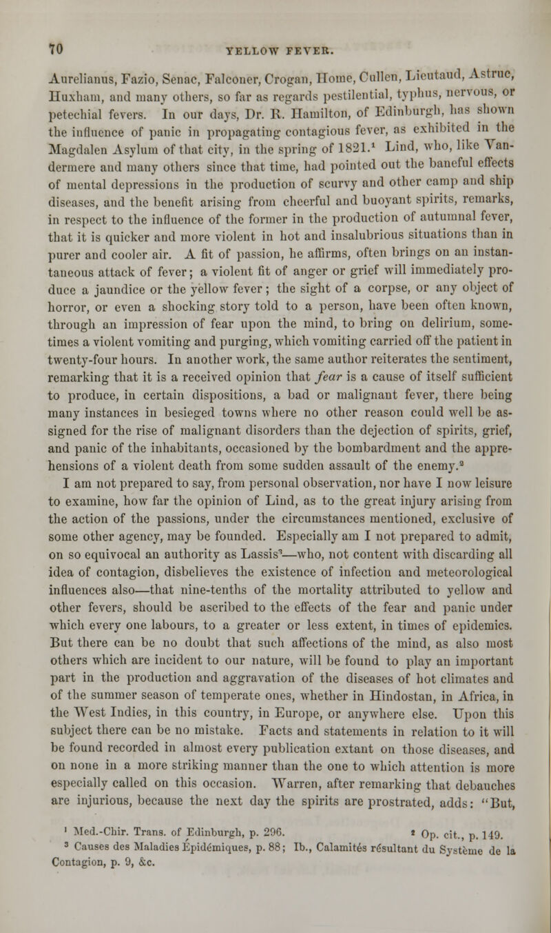 Aurelianus, Fazio, Senac, Falconer, Crogan, Home, Oullcn, Lieutaud, Astruc, Huxbam, and many others, so far as regards pestilential, typhus, nervous, or petechial fevers. In our days, Dr. R. Hamilton, of Edinburgh, has shown the influence of panic in propagating contagious fever, as exhibited in the Magdalen Asylum of that city, in the spring of 1821.1 Lind, who, like Van- dermere and many others since that time, had pointed out the baneful effects of mental depressions in the production of scurvy and other camp and ship diseases, and the benefit arising from cheerful and buoyant spirits, remarks, in respect to the influence of the former in the production of autumnal fever, that it is quicker and more violent in hot and insalubrious situations than in purer and cooler air. A fit of passion, he affirms, often brings on an instan- taneous attack of fever; a violent fit of anger or grief will immediately pro- duce a jaundice or the yellow fever; the sight of a corpse, or any object of horror, or even a shocking story told to a person, have been often known, through an impression of fear upon the mind, to bring on delirium, some- times a violent vomiting and purging, which vomiting carried off the patient in twenty-four hours. In another work, the same author reiterates the sentiment, remarking that it is a received opinion that fear is a cause of itself sufficient to produce, in certain dispositions, a bad or malignant fever, there being many instances in besieged towns where no other reason could well be as- signed for the rise of malignant disorders than the dejection of spirits, grief, and panic of the inhabitants, occasioned by the bombardment and the appre- hensions of a violent death from some sudden assault of the enemy.9 I am not prepared to say, from personal observation, nor have I now leisure to examine, how far the opinion of Lind, as to the great injury arising from the action of the passions, under the circumstances mentioned, exclusive of some other agency, may be founded. Especially am I not prepared to admit, on so equivocal an authority as Lassis3—who, not content with discarding all idea of contagion, disbelieves the existence of infection and meteorological influences also—that nine-tenths of the mortality attributed to yellow and other fevers, should be ascribed to the effects of the fear and panic under which every one labours, to a greater or less extent, in times of epidemics. But there can be no doubt that such affections of the mind, as also most others which are incident to our nature, will be found to play an important part in the production and aggravation of the diseases of hot climates and of the summer season of temperate ones, whether in Hindostan, in Africa, in the West Indies, in this country, in Europe, or anywhere else. Upon this subject there can be no mistake. Facts and statements in relation to it will be found recorded in almost every publication extant on those diseases, and on none in a more striking manner than the one to which attention is more especially called on this occasion. Warren, after remarking that debauches are injurious, because the next day the spirits are prostrated, adds: But, 1 Med.-Chir. Trans, of Edinburgh, p. 296. t Op. cit. p. 149. 3 Causes des Maladies Epidemiques, p. 88; lb., Calamity rdsultant du Systenie de la Contagion, p. 9, &c.