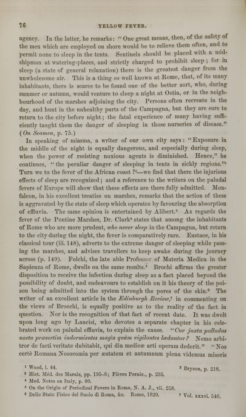 agency. In the latter, he remarks:  One great means, then, of the safety of the men which are employed on shore would be to relieve them often, and to permit none to sleep in the tents. Sentinels should be placed with a mid- shipman at watering-places, and strictly charged to prohibit sleep ; for m sleep (a state of general relaxation) there is the greatest danger from the unwholesome air. This is a thing so well known at Rome, that, of its many inhabitants, there is scarce to be found one of the better sort, who, during summer or autumn, would venture to sleep a night at Ostia, or in the neigh- bourhood of the marshes adjoining the city. Persons often recreate in the day, and hunt in the unhealthy parts of the Campagna, but they are sure to return to the city before night; the fatal experience of many having suffi- ciently taught them the danger of sleeping in those nurseries of disease. (On Seamen, p. 15.) In speaking of miasma, a writer of our own city says: Exposure in the middle of the night is equally dangerous, and especially during sleep, when the power of resisting noxious agents is diminished. Hence, he continues, the peculiar danger of sleeping in tents in sickly regions.1 Turn we to the fever of the African coast ?2—we find that there the injurious effects of sleep are recognized; and a reference to the writers on the paludal fevers of Europe will show that these effects are there fully admitted. Mon- falcon, in his excellent treatise on marshes, remarks that the action of these is aggravated by the state of sleep which operates by favouring the absorption of effluvia. The same opinion is entertained by Alibert.3 As regards the fever of the Pontine Marshes, Dr. Clark* states that among the inhabitants of Rome who are more prudent, who never sleep in the Campagna, but return to the city during the night, the fever is comparatively rare. Eustace, in his classical tour (iii. 148), adverts to the extreme danger of sleeping while pass- ing the marshes, and advises travellers to keep awake during the journey across (p. 149). Folchi, the late able Professor of Materia Medica in the Sapienza of Rome, dwells on the same results.5 Brochi affirms the greater disposition to receive the infection during sleep as a fact placed beyond the possibility of doubt, and endeavours to establish on it his theory of the poi- son being admitted into the system through the pores of the skin.6 The writer of an excellent article in the Edinburgh Review,1 in commenting on the views of Brocchi, is equally positive as to the reality of the fact in question. Nor is the recognition of that fact of recent date. It was dwelt upon long ago by Lancisi, who devotes a separate chapter in his cele- brated work on paludal effluvia, to explain the cause. Cur juxta palludas noetic prcesertim indormientes magxs quam ingilantes Icedantur ? Nemo arbi- tror de facti veritate dubitabit, qui diu medicae arti operam dedcrit. Nos certe Romana Nosocomia per aestatem et autumnum plena videmus miseris 1 Wood, i. 44. 2 Bryson, p. 218. » Hist. M6d. des Marais, pp. 195-6; Fievre Fernic., p. 235. * Med. Notes on Italy, p. 80. 5 On the Origin of Periodical Fevers in Rome, N. A. J., vii. 258. 6 Dello Stato Fisico del Suolo di Roma, &c. Rome, 1820. 7 Vol. xxxvi. 540.