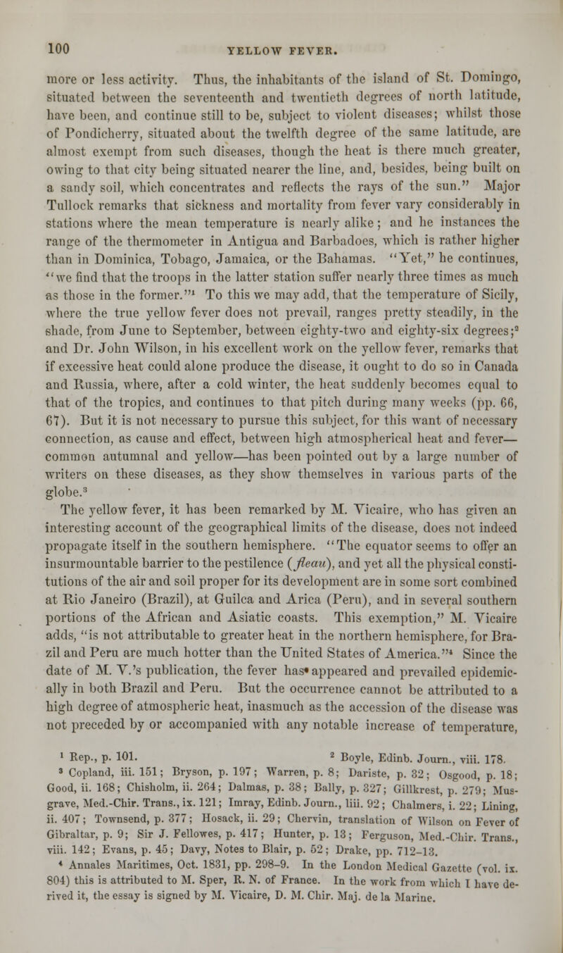 more or less activity. Thus, the inhabitants of the island of St. Domingo, situated between the seventeenth and twentieth degrees of north latitude, have been, and continue still to be, subject to violent diseases; whilst those of Pondicherry, situated about the twelfth degree of the same latitude, are almost exempt from such diseases, though the heat is there much greater, owing to that city being situated nearer the line, and, besides, being built on a sandy soil, which concentrates and reflects the rays of the sun. Major Tullock remarks that sickness and mortality from fever vary considerably in stations where the mean temperature is nearly alike; and he instances the range of the thermometer in Antigua and Barbadoes, which is rather higher than in Dominica, Tobago, Jamaica, or the Bahamas. Yet, he continues, we find that the troops in the latter station suffer nearly three times as much as those in the former.1 To this we may add, that the temperature of Sicily, where the true yellow fever does not prevail, ranges pretty steadily, in the shade, from June to September, between eighty-two and eighty-six degrees;9 and Dr. John Wilson, in his excellent work on the yellow fever, remarks that if excessive heat could alone produce the disease, it ought to do so in Canada and Russia, where, after a cold winter, the heat suddenly becomes equal to that of the tropics, and continues to that pitch during many weeks (pp. 66, 61). But it is not necessary to pursue this subject, for this want of necessary connection, as cause and effect, between high atmospherical heat and fever— common autumnal and yellow—has been pointed out by a large number of writers on these diseases, as they show themselves in various parts of the globe.3 The yellow fever, it has been remarked by M. Vicaire, who has given an interesting account of the geographical limits of the disease, does not indeed propagate itself in the southern hemisphere. The equator seems to offer an insurmountable barrier to the pestilence (Jleau), and yet all the physical consti- tutions of the air and soil proper for its development are in some sort combined at Rio Janeiro (Brazil), at Guilca and Arica (Peru), and in several southern portions of the African and Asiatic coasts. This exemption, M. Vicaire adds, is not attributable to greater heat in the northern hemisphere, for Bra- zil and Peru are much hotter than the United States of America.4 Since the date of M. V.'s publication, the fever has* appeared and prevailed epidemic- ally in both Brazil and Peru. But the occurrence cannot be attributed to a high degree of atmospheric heat, inasmuch as the accession of the disease was not preceded by or accompanied with any notable increase of temperature, 1 Rep., p. 101. 2 Boyle, Edinb. Journ., viii. 178. s Copland, Hi. 151; Bryson, p. 197; Warren, p. 8; Dariste, p. 32; Osgood, p. 18; Good, ii. 168; Chisholm, ii. 264; Dalmas, p. 38; Bally, p. 327; Gillkrest, p. 279; Mus- grave, Med.-Chir. Trans., ix. 121; Imray, Edinb. Journ., liii. 92; Chalmers, i. 22; Lining, ii. 407; Townsend, p. 377; Hosack, ii. 29; Chervin, translation of Wilson on Fever of Gibraltar, p. 9; Sir J. Fellowes, p. 417; Hunter, p. 13; Ferguson, Med.-Chir. Trans., viii. 142; Evans, p. 45; Davy, Notes to Blair, p. 52; Drake, pp. 712-13. * Annates Maritimes, Oct. 1831, pp. 298-9. In the London Medical Gazette (vol. ix. 804) this is attributed to M. Sper, R. N. of France. In the work from which I have de- rived it, the essay is signed by M. Vicaire, D. M. Chir. Maj. de la Marine.