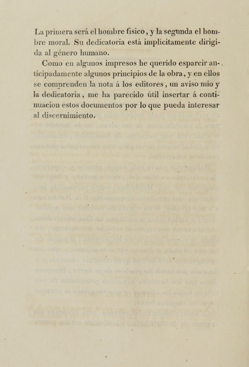 La primera será el hombre físico, y la segunda el hom- bre moral. Su dedicatoria está implícitamente dirigi- da al género humano. Como en algunos impresos he querido esparcir an-. ticipadamente algunos principios de la obra, y en ellos se comprenden la nota á los editores , un aviso mió y la dedicatoria, me ha parecido útil insertar á conti- nuación estos documentos por lo que pueda interesar al discernimiento.