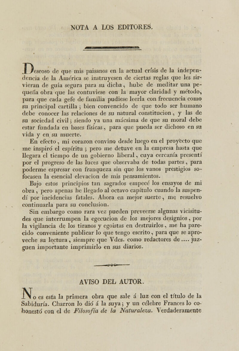 NOTA A LOS EDITORES. De 'eseoso de que mis paisanos en la actual crisis de la indepen- dencia de la América se instruyesen de ciertas reglas que les sir- vieran de guia segura para su dicha, hube de meditar una pe- queña obra que las contuviese con la mayor claridad y método, para que cada gefe de familia pudiese leerla con frecuencia como su principal cartilla ; bien convencido de que todo ser humano debe conocer las relaciones de su natural constitución, y las de su sociedad civil; siendo ya una mácsima de que su moral debe estar fundada en bases físicas, para que pueda ser dichoso en su vida y en su muerte. En efecto , mi corazón convino desde luego en el proyecto que me inspiró el espíritu ; pero me detuve en la empresa hasta que llegara el tiempo de un gobierno liberal, cuya cercanía presentí por el progreso de las luces que observaba de todas partes, para poderme espresar con franqueza sin que los vanos prestigios so- focasen la esencial elevación de mis pensamientos. Bajo estos principios tan sagrados empecé los ensayos de mi obra , pero apenas he llegado al octavo capítulo cuando la suspen- dí por incidencias fatales. Ahora en mejor suerte, me resuelvo continuarla para su conclusión. Sin embargo como rara vez pueden preveerse algunas vicisitu- des que interrumpen la egecucion de los mejores designios, por la vigilancia de los tiranos y egoistas en destruirlos, me ha pare- cido conveniente publicar lo que tengo escrito, para que se apro- veche su lectura, siempre que Vdes. como redactores de.... juz- guen importante imprimirlo en sus diarios. N< AVISO DEL AUTOR. o es esta la primera obra que sale á luz con el título de la Sabiduría. Charron lo dio á la suya; y un célebre Francés lo co- honestó con el de Filosofía de la Naturaleza. Verdaderamente