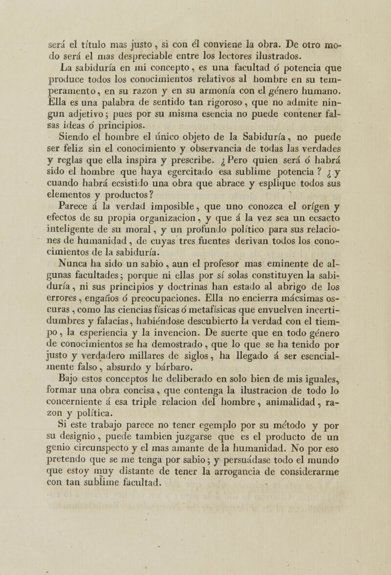 será el título mas justo, si con él conviene la obra. De otro mo- do será el mas despreciable entre los lectores ilustrados. La sabiduría en mi concepto, es una facultad ó potencia que produce todos los conocimientos relativos al hombre en su tem- peramento, en su razón y en su armonía con el género humano. Ella es una palabra de sentido tan rigoroso, que no admite nin- gún adjetivo; pues por su misma esencia no puede contener fal- sas ideas d principios. Siendo el hombre el único objeto de la Sabiduría, no puede ser feliz sin el conocimiento y observancia de todas las verdades y reglas que ella inspira y prescribe. ¿ Pero quien será d habrá sido el hombre que haya egercitado esa sublime potencia ? ¿ y cuando habrá ecsistido una obra que abrace y esplique todos sus elementos y productos? Parece á la verdad imposible, que uno conozca el origen y efectos de su propia organización, y que á la vez sea un ecsacto inteligente de su moral, y un profundo político para sus relacio- nes de humanidad, de cuyas tres fuentes derivan todos los cono- cimientos de la sabiduría. Nunca ha sido un sabio, aun el profesor mas eminente de al- gunas facultades; porque ni ellas por sí solas constituyen la sabi- duría , ni sus principios y doctrinas han estado al abrigo de los errores, engaños ó preocupaciones. Ella no encierra mácsimas os- curas , como las ciencias físicas ó metafísicas que envuelven incerti- dumbres y falacias, habiéndose descubierto la verdad con el tiem- po , la esperiencia y la invención. De suerte que en todo género de conocimientos se ha demostrado, que lo que se ha tenido por justo y verdadero millares de siglos, ha llegado á ser esencial- mente falso, absurdo y bárbaro. Bajo estos conceptos he deliberado en solo bien de mis iguales, formar una obra concisa, que contenga la ilustración de todo lo concerniente á esa triple relación del hombre, animalidad, ra- zón y política. Si este trabajo parece no tener egemplo por su método y por su designio, puede también juzgarse que es el producto de un genio circunspecto y el mas amante de la humanidad. No por eso pretendo que se me tenga por sabio; y persuádase todo el mundo que estoy muy distante de tener la arrogancia de considerarme con tan sublime facultad.