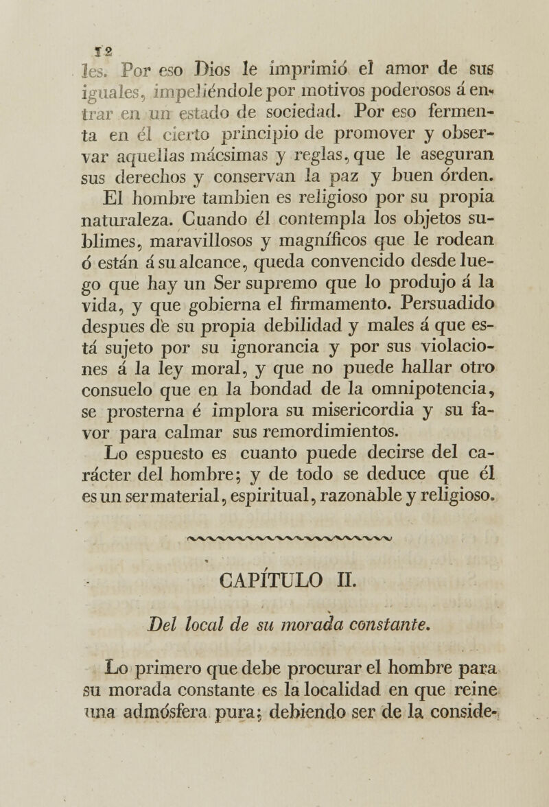 les. Por eso Dios le imprimid el amor de sus iguales, impeliéndole por motivos poderosos á en- trar en un estado de sociedad. Por eso fermen- ta en él cierto principio de promover y obser- var aquellas mácsimas y reglas, que le aseguran sus derechos y conservan la paz y buen orden. El hombre también es religioso por su propia naturaleza. Cuando él contempla los objetos su- blimes, maravillosos y magníficos que le rodean ó están á su alcance, queda convencido desde lue- go que hay un Ser supremo que lo produjo á la vida, y que gobierna el firmamento. Persuadido después dé su propia debilidad y males á que es- tá sujeto por su ignorancia y por sus violacio- nes á la ley moral, y que no puede hallar otro consuelo que en la bondad de la omnipotencia, se prosterna é implora su misericordia y su fa- vor para calmar sus remordimientos. Lo espuesto es cuanto puede decirse del ca- rácter del hombre; y de todo se deduce que él es un ser material, espiritual, razonable y religioso. CAPITULO II. Del local de su morada constante. Lo primero que debe procurar el hombre para su morada constante es la localidad en que reine una admosfera pura; debiendo ser de la conside-