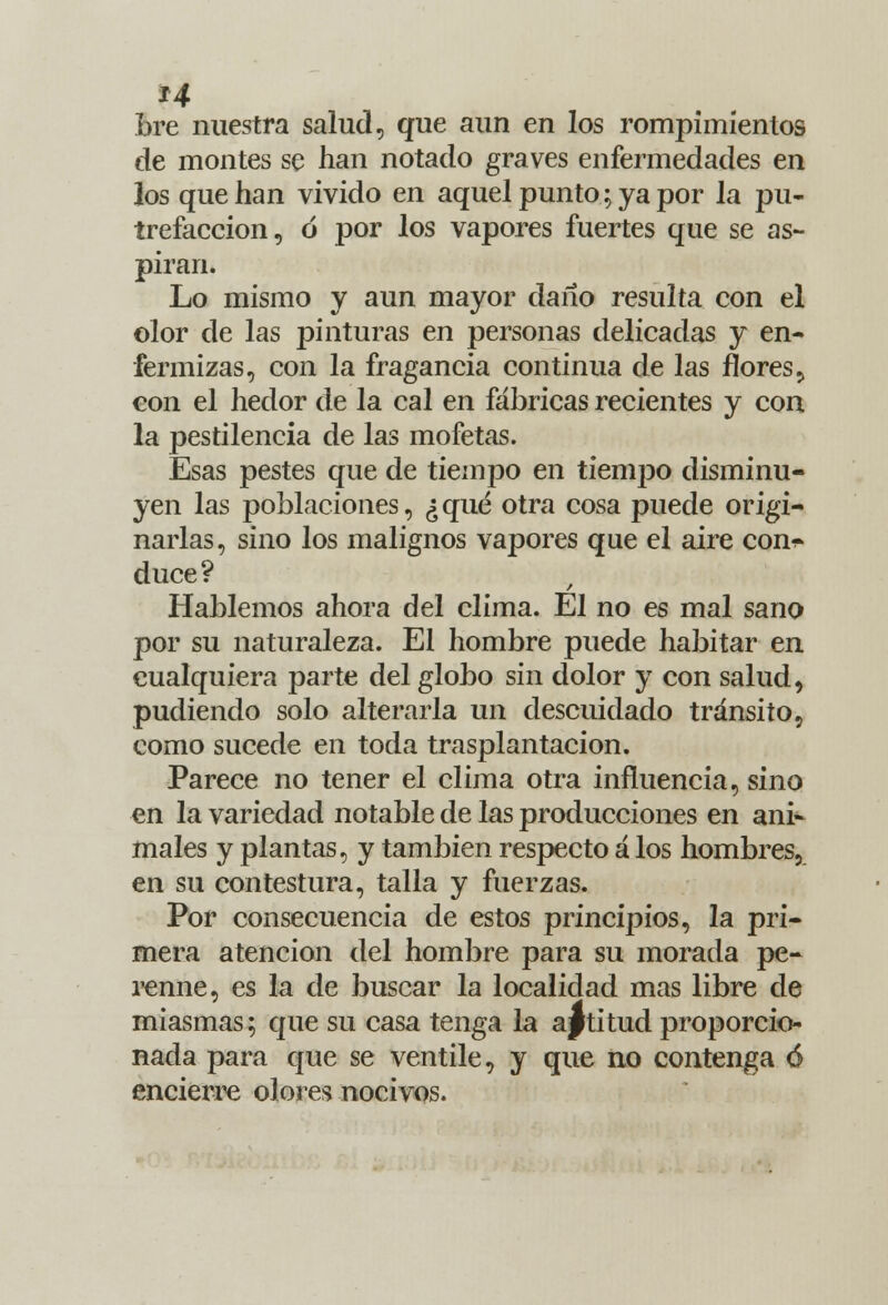 H bre nuestra salud, que aun en los rompimientos de montes se han notado graves enfermedades en los que han vivido en aquel punto; ya por la pu- trefacción, ó por los vapores fuertes que se as- piran. Lo mismo y aun mayor daño resulta con el olor de las pinturas en personas delicadas y en- fermizas, con la fragancia continua de las flores, con el hedor de la cal en fábricas recientes y con la pestilencia de las mofetas. Esas pestes que de tiempo en tiempo disminu- yen las poblaciones, ¿qué otra cosa puede origi- narlas, sino los malignos vapores que el aire con^ duce? Hablemos ahora del clima. El no es mal sano por su naturaleza. El hombre puede habitar en cualquiera parte del globo sin dolor y con salud, pudiendo solo alterarla un descuidado tránsito, como sucede en toda trasplantación. Parece no tener el clima otra influencia, sino en la variedad notable de las producciones en ani- males y plantas, y también respecto á los hombres, en su contestura, talla y fuerzas. Por consecuencia de estos principios, la pri- mera atención del hombre para su morada pe- renne, es la de buscar la localidad mas libre de miasmas; que su casa tenga la actitud proporcio- nada para que se ventile, y que no contenga 6 encierre olores nocivos.