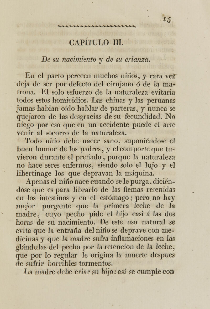 m CAPITULO III. De su nacimiento y de su crianza. En el parto perecen muchos niños, y rara vez deja de ser por defecto del cirujano ó de la ma- trona. El solo esfuerzo de la naturaleza evitaría todos estos homicidios. Las chinas y las peruanas jamas habían oido hablar de parteras, y nunca se quejaron de las desgracias de su fecundidad. No niego por eso que en un accidente puede el arte venir al socorro de la naturaleza. Todo niño debe nacer sano, suponiéndose el buen humor de los padres, y el comporte que tu- vieron durante el preñado, porque la naturaleza no hace seres enfermos, siendo solo el lujo y el libertinage los que depravan la máquina. Apenas el niño nace cuando se le purga, dicién- dose que es para librarlo de las flemas retenidas en los intestinos y en el estómago; pero no hay mejor purgante que la primera leche de la madre, cuyo pecho pide el hijo casi a las dos horas de su nacimiento. De este uso natural se evita que la entraña del niño se deprave con me- dicinas y que la madre sufra inflamaciones en las glándulas del pecho por la retención de la leche, que por lo regular le origina la muerte después de sufrir horribles tormentos. La madre debe criar su hijo: así se cumple con