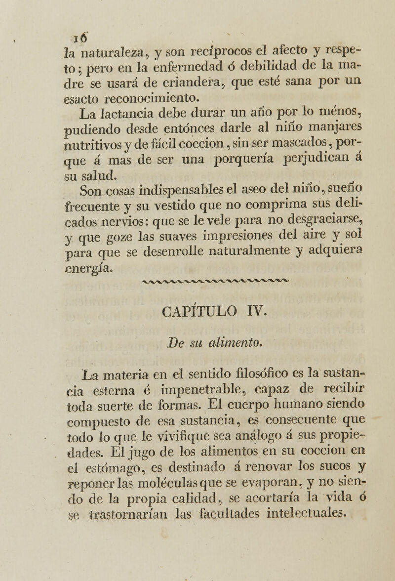 la naturaleza, y son recíprocos el afecto y respe- to 5 pero en la enfermedad ó debilidad de la ma- dre se usará de criandera, que esté sana por un esacto reconocimiento. La lactancia debe durar un año por lo menos, pudiendo desde entonces darle al niño manjares nutritivos y de fácil cocción, sin ser mascados, por- que á mas de ser una porquería perjudican á su salud. Son cosas indispensables el aseo del niño, sueño frecuente y su vestido que no comprima sus deli- cados nervios: que se lévele para no desgraciarse, y que goze las suaves impresiones del aire y sol para que se desenrolle naturalmente y adquiera energía. CAPITULO IV. De su alimento. La materia en el sentido filosófico es la sustan- cia esterna é impenetrable, capaz de recibir toda suerte de formas. El cuerpo humano siendo compuesto de esa sustancia, es consecuente que todo lo que le vivifique sea análogo á sus propie- dades. El jugo de los alimentos en su cocción en el estómago, es destinado á renovar los sucos y reponerlas moléculas que se evaporan, y no sien- do de la propia calidad, se acortaría la vida ó se trastornarían las facultades intelectuales.