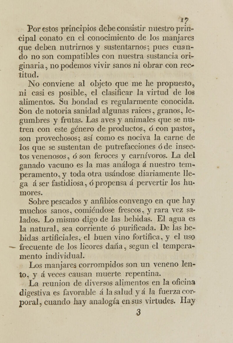 Por estos principios debe consistir nuestro prin- cipal conato en el conocimiento de los manjares que deben nutrirnos y sustentarnos; pues cuan- do no son compatibles con nuestra sustancia ori- ginaria , no podemos vivir sanos ni obrar con rec- titud. No conviene al objeto que me he propuesto, ni casi es posible, el clasificar la virtud de los alimentos. Su bondad es regularmente conocida. Son de notoria sanidad algunas raices, granos, le- gumbres y frutas. Las aves y animales que se nu- tren con este género ele productos, d con pastos, son provechosos; así como es nociva la carne de los que se sustentan de putrefacciones ó de insec- tos venenosos, d son feroces y carnívoros. La del ganado vacuno es la mas análoga á nuestro tem^ peramento,y toda otra usándose diariamente lle- ga á ser fastidiosa, ó propensa á pervertir los hu- mores. Sobre pescados y anfibios convengo en que hay muchos sanos, comiéndose frescos, y rara vez sa- lados. Lo mismo digo de las bebidas. El agua es la natural, sea corriente ó purificada. De las be- bidas artificiales, el buen vino fortifica, y el uso — frecuente de los licores daña, según el tempera- mento individual. Los manjares corrompidos son un veneno len- to, y á veces causan muerte repentina. La reunión de diversos alimentos en la oficina digestiva es favorable a la salud y á la fuerza corr poral, cuando hay analogía en sus virtudes. Hay 3