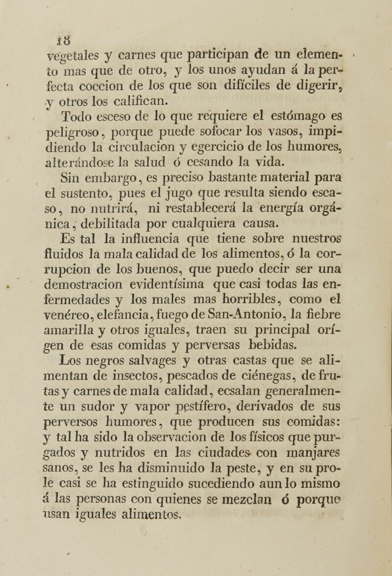 í8 vegetales y carnes que participan de un elemen- to mas que de otro, y los unos ayudan á la per- fecta cocción de los que son difíciles de digerir, y otros los califican. Todo esceso de lo que requiere el estómago es peligroso, porque puede sofocarlos vasos, impi- diendo la circulación y egercicio de los humores, alterándose la salud ó cesando la vida. Sin embargo, es preciso bastante material para el sustento, pues el jugo que resulta siendo esca- so, no nutrirá, ni restablecerá la energía orgá- nica , debilitada por cualquiera causa. Es tal la influencia que tiene sobre nuestros fluidos la mala calidad de los alimentos, ó la cor- rupción de los buenos, que puedo decir ser una demostración evidentísima que casi todas las en- fermedades y los males mas horribles, como el venéreo, elefancía, fuego de San-Antonio, la fiebre amarilla y otros iguales, traen su principal orí- gen de esas comidas y perversas bebidas. Los negros salvages y otras castas que se ali- mentan de insectos, pescados de ciénegas, de fru- tas y carnes de mala calidad, ecsalan generalmen- te un sudor y vapor pestífero, derivados de sus perversos humores, que producen sus comidas: y tal ha sido la observación de los físicos que pur- gados y nutridos en las ciudades- con manjares sanos, se les ha disminuido la peste, y en su pro- le casi se ha estinguido sucediendo aun lo mismo á las personas con quienes se mezclan ó porque usan iguales alimentos.