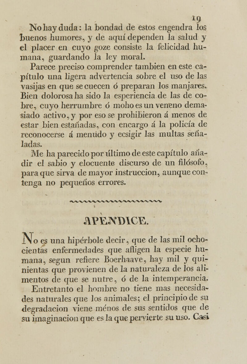 No hay duda: la bondad de estos engendra los buenos humores, y de aquí dependen la salud y el placer en cuyo goze consiste la felicidad hu- mana, guardando la ley moral. Parece preciso comprender también en este ca- pítulo una ligera advertencia sobre el uso de las vasijas en que se cuecen ó preparan los manjares. Bien dolorosa ha sido la esperiencia de las de co- bre, cuyo herrumbre ó moho es un veneno dema- siado activo, y por eso se prohibieron á menos de estar bien estañadas, con encargo á la policía de reconocerse á menudo y ecsigir las multas seña- ladas. Me ha parecido por último de este capítulo aña- dir el sabio y elocuente discurso de un filósofo, para que sirva de mayor instrucción, aunque con- tenga no pequeños errores. JN o es una hipérbole decir, que de las mil ocho- cientas enfermedades que afligen la especie hu- mana, según refiere Boerhaave, hay mil y qui- nientas que provienen de la naturaleza de los ali- mentos de que se nutre, ó de la intemperancia. Entretanto el hombre no tiene mas necesida- des naturales que los animales; el principio de su degradación viene menos de sus sentidos que de su imaginación que es la que pervierte su uso. Casi