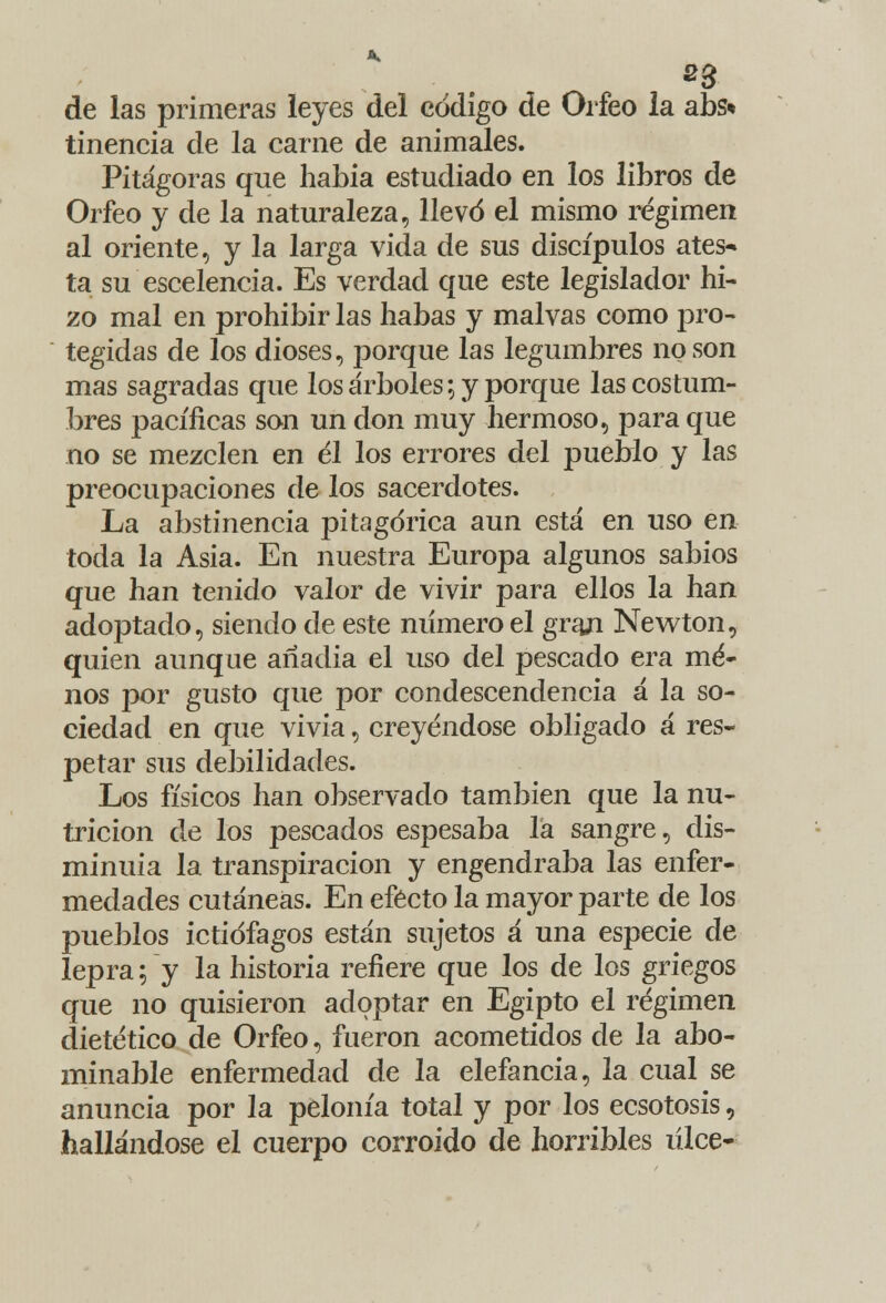 de las primeras leyes del código de Orfeo la abs* tinencia de la carne de animales. Pitágoras que había estudiado en los libros de Orfeo y de la naturaleza, llevó el mismo régimen al oriente, y la larga vida de sus discípulos ates- ta su escelencia. Es verdad que este legislador hi- zo mal en prohibir las habas y malvas como pro- tegidas de los dioses, porque las legumbres no son mas sagradas que los árboles; y porque las costum- bres pacíficas son un don muy hermoso, para que no se mezclen en él los errores del pueblo y las preocupaciones de los sacerdotes. La abstinencia pitagórica aun está en uso en toda la Asia. En nuestra Europa algunos sabios que han tenido valor de vivir para ellos la han adoptado, siendo de este numero el grají Newton, quien aunque anadia el uso del pescado era me- nos por gusto que por condescendencia á la so- ciedad en que vivía, creyéndose obligado á res- petar sus debilidades. Los físicos han observado también que la nu- trición de los pescados espesaba la sangre, dis- minuía la transpiración y engendraba las enfer- medades cutáneas. En efecto la mayor parte de los pueblos ictiófagos están sujetos á una especie de lepra; y la historia refiere que los de los griegos que no quisieron adoptar en Egipto el régimen dietético de Orfeo, fueron acometidos de la abo- minable enfermedad de la elefancía, la cual se anuncia por la pelonía total y por los ecsotosis, hallándose el cuerpo corroído de horribles úlce-