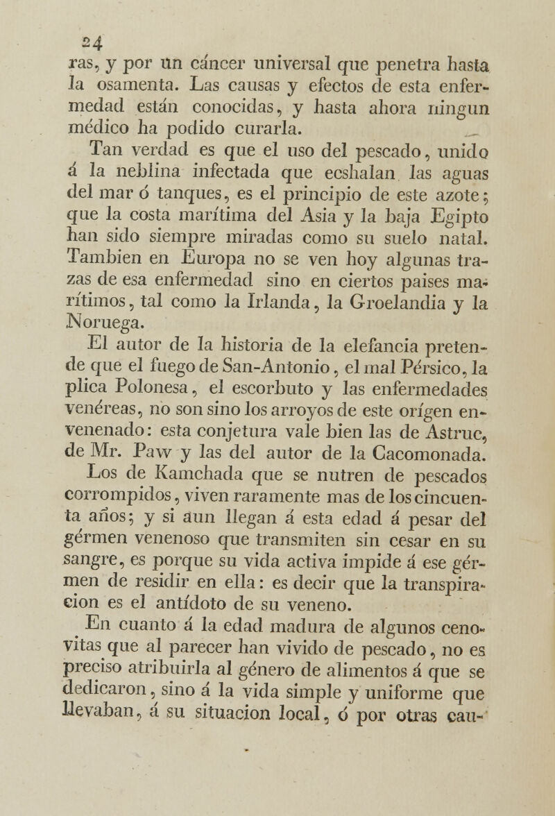 ras, y por un cáncer universal que penetra hasta la osamenta. Las cansas y efectos de esta enfer- medad están conocidas, y hasta ahora ningún médico ha podido curarla. Tan verdad es que el uso del pescado, unido á la neblina infectada que ecshalan las aguas del mar ó tanques, es el principio de este azote; que la costa marítima del Asia y la baja Egipto han sido siempre miradas como su suelo natal. También en Eurojja no se ven hoy algunas tra- zas de esa enfermedad sino en ciertos países ma- rítimos , tal como la Irlanda, la Groelandia y la Noruega. El autor de la historia de la elefancía preten- de que el fuego de San-Antonio, el mal Pérsico, la plica Polonesa, el escorbuto y las enfermedades venéreas, no son sino los arroyos de este origen en- venenado: esta conjetura vaie bien las de Astruc, de Mr. Paw y las del autor de la Cacomonada. Los de Kamchada que se nutren de pescados corrompidos, viven raramente mas de los cincuen- ta años; y si aun llegan á esta edad á pesar del germen venenoso que transmiten sin cesar en su sangre, es porque su vida activa impide á ese ger- men de residir en ella: es decir que la transpira- ción es el antídoto de su veneno. ^ En cuanto á la edad madura de algunos ceno- vitas que al parecer han vivido de pescado, no es preciso atribuirla al género de alimentos á que se dedicaron, sino á la vida simple y uniforme que llevaban, á su situación local, ó por otras cau-