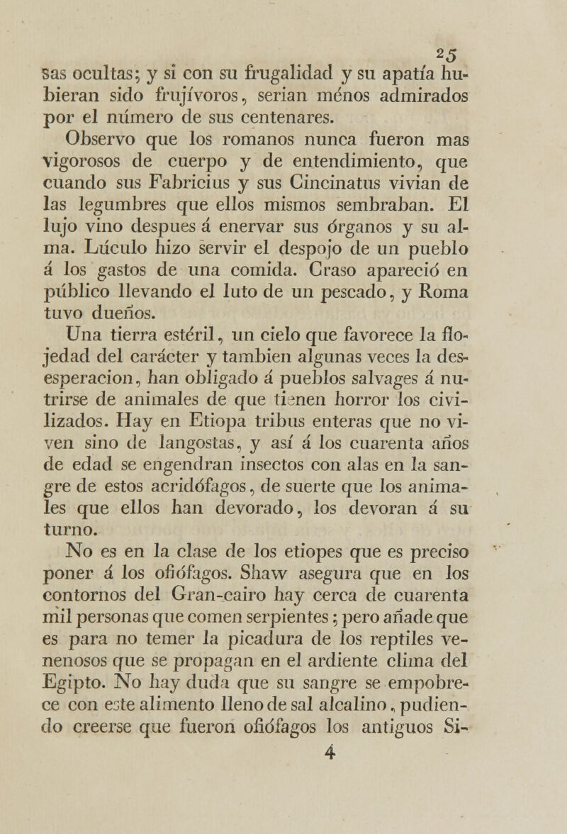 sas ocultas; y si con su frugalidad y su apatía hu- bieran sido frujívoros, serian menos admirados por el número de sus centenares. Observo que los romanos nunca fueron mas vigorosos de cuerpo y de entendimiento, que cuando sus Fabricius y sus Cincinatus vivían de las legumbres que ellos mismos sembraban. El lujo vino después á enervar sus órganos y su al- ma. Lúculo hizo servir el despojo de un pueblo á los gastos de una comida. Graso apareció en público llevando el luto de un pescado, y Roma tuvo dueños. Una tierra estéril, un cielo que favorece la flo- jedad del carácter y también algunas veces la des- esperación, han obligado á pueblos salvages a nu- trirse de animales de que timen horror los civi- lizados. Hay en Etiopa tribus enteras que no vi- ven sino de langostas, y así a los cuarenta años de edad se engendran insectos con alas en la san- gre de estos acridófagos, de suerte que los anima- les que ellos han devorado, los devoran á su turno. No es en la clase de los etiopes que es preciso poner á los ofidfagos. Shaw asegura que en los contornos del Gran-cairo hay cerca de cuarenta mil personas que comen serpientes; pero añade que es para no temer la picadura de los reptiles ve- nenosos que se propagan en el ardiente clima del Egipto. No hay duda que su sangre se empobre- ce con este alimento lleno de sal alcalino, pudien- do creerse que fueron ofidfagos los antiguos Si- 4