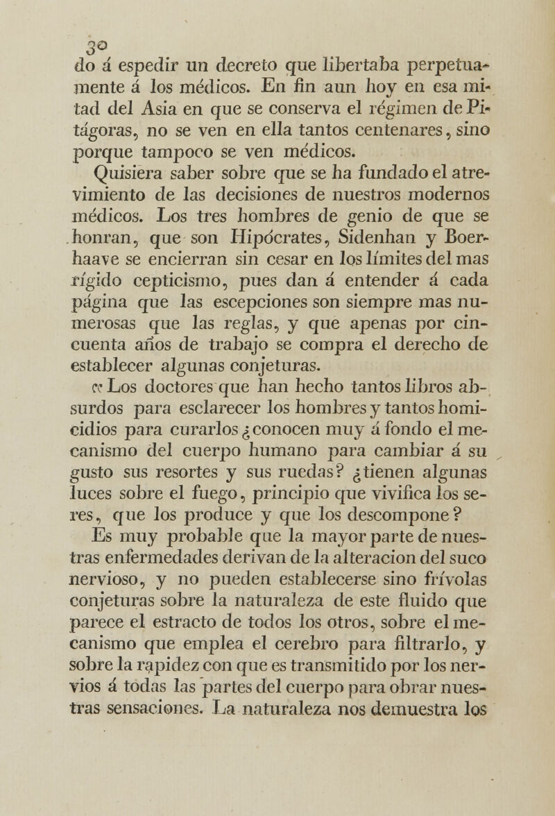 do á espedir un decreto que libertaba perpetua- mente á los médicos. En fin aun hoy en esa mi- tad del Asia en que se conserva el régimen de Pi- tágoras, no se ven en ella tantos centenares, sino porque tampoco se ven médicos. Quisiera saber sobre que se ha fundado el atre- vimiento de las decisiones de nuestros modernos médicos. Los tres hombres de genio de que se honran, que son Hipócrates, Sidenhan y Boer- haave se encierran sin cesar en los límites del mas rígido cepticismo, pues dan á entender á cada página que las escepciones son siempre mas nu- merosas que las reglas, y que apenas por cin- cuenta años de trabajo se compra el derecho de establecer algunas conjeturas. ce Los doctores que han hecho tantos libros ab- surdos para esclarecer los hombres y tantos homi- cidios para curarlos ¿conocen muy afondo el me- canismo del cuerpo humano para cambiar á su gusto sus resortes y sus ruedas? ¿tienen algunas luces sobre el fuego, principio que vivifica los se- res, que los produce y que los descompone? Es muy probable que la mayor parte de nues- tras enfermedades derivan de la alteración del suco nervioso, y no pueden establecerse sino frivolas conjeturas sobre la naturaleza de este fluido que parece el estracto de todos los otros, sobre el me- canismo que emplea el cerebro para filtrarlo, y sobre la rapidez con que es transmitido por los ner- vios á todas las partes del cuerpo para obrar nues- tras sensaciones. La naturaleza nos demuestra los