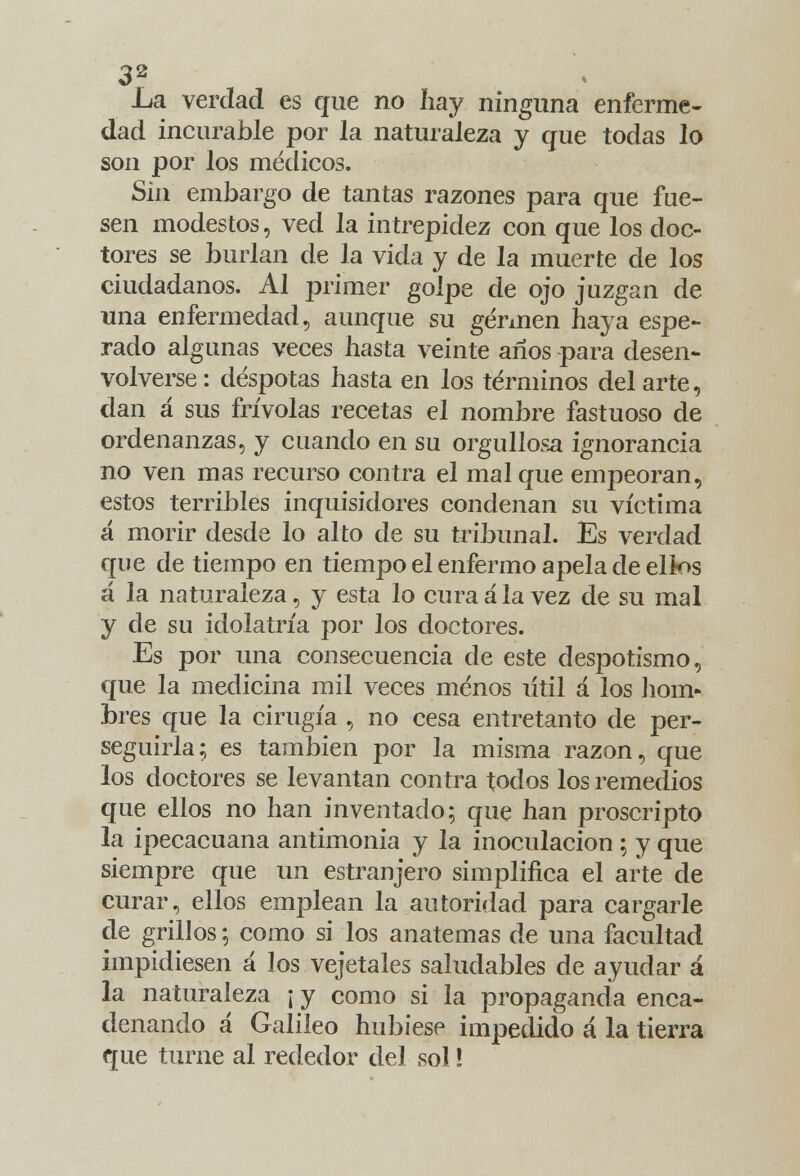 .La verdad es que no hay ninguna enferme- dad incurable por la naturaleza y que todas lo son por los médicos. Sm embargo de tantas razones para que fue- sen modestos, ved la intrepidez con que los doc- tores se burlan de la vida y de la muerte de los ciudadanos. Al primer golpe de ojo juzgan de una enfermedad, aunque su germen haya espe- rado algunas veces hasta veinte años -para desen- volverse: déspotas hasta en los términos del arte, dan á sus frivolas recetas el nombre fastuoso de ordenanzas, y cuando en su orgullosa ignorancia no ven mas recurso contra el mal que empeoran, estos terribles inquisidores condenan su víctima á morir desde lo alto de su tribunal. Es verdad que de tiempo en tiempo el enfermo apela de ellos á la naturaleza, y esta lo cura ala vez de su mal y de su idolatría por los doctores. Es por una consecuencia de este despotismo, que la medicina mil veces menos útil á los hom- bres que la cirugía , no cesa entretanto de per- seguirla; es también por la misma razón, que los doctores se levantan contra todos los remedios que ellos no han inventado; que han proscripto la ipecacuana antimonia y la inoculación ; y que siempre que un estranjero simplifica el arte de curar, ellos emplean la autoridad para cargarle de grillos; como si los anatemas de una facultad impidiesen á los vejetales saludables de ayudar á la naturaleza ¡ y como si la propaganda enca- denando á Galileo hubiese impedido á la tierra que turne al rededor del sol!