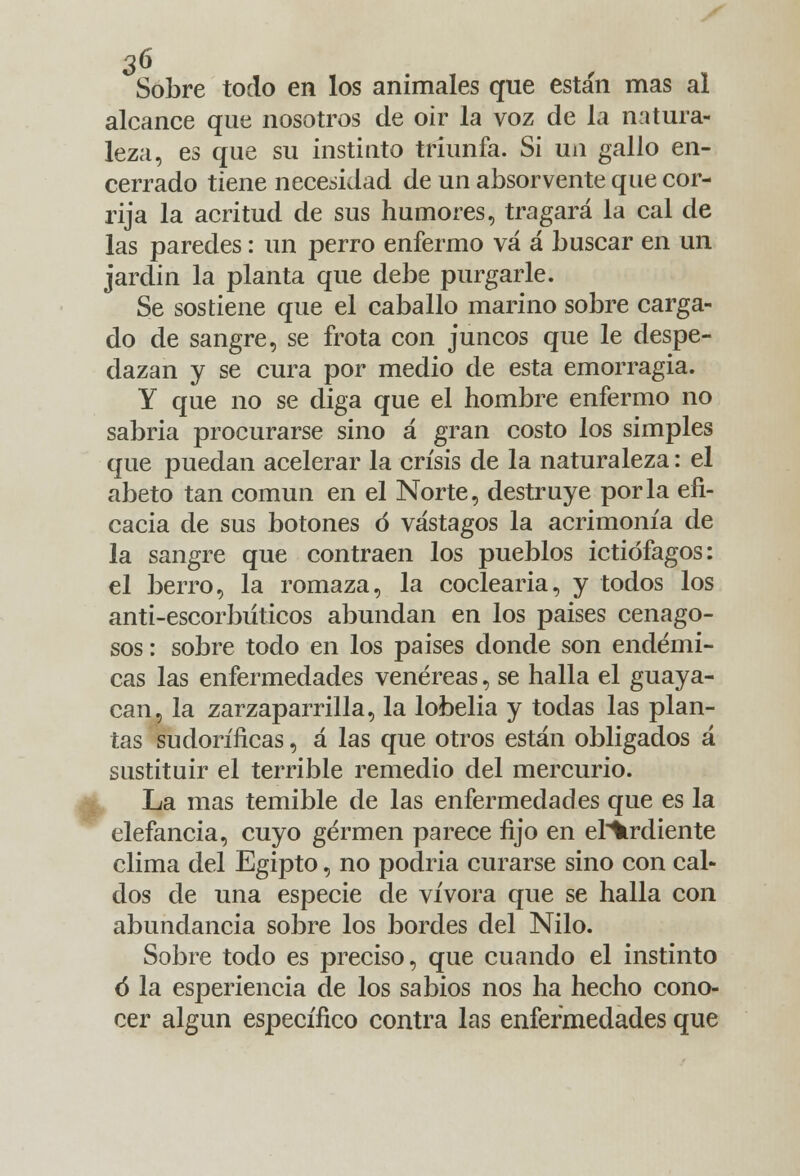 Sobre todo en los animales que están mas al alcance que nosotros de oir la voz de la natura- leza, es que su instinto triunfa. Si un gallo en- cerrado tiene necesidad de un absorvente que cor- rija la acritud de sus humores, tragará la cal de las paredes: un perro enfermo vá á buscar en un jardín la planta que debe purgarle. Se sostiene que el caballo marino sobre carga- do de sangre, se frota con juncos que le despe- dazan y se cura por medio de esta emorragia. Y que no se diga que el hombre enfermo no sabría procurarse sino á gran costo los simples que puedan acelerar la crisis de la naturaleza: el abeto tan común en el Norte, destruye por la efi- cacia de sus botones ó vastagos la acrimonia de la sangre que contraen los pueblos ictiófagos: el berro, la romaza, la codearía, y todos los anti-escorbiíticos abundan en los países cenago- sos : sobre todo en los países donde son endémi- cas las enfermedades venéreas, se halla el guaya- can, la zarzaparrilla, la lobelia y todas las plan- tas sudoríficas, á las que otros están obligados á sustituir el terrible remedio del mercurio. La mas temible de las enfermedades que es la elefancía, cuyo germen parece fijo en elidiente clima del Egipto, no podría curarse sino con cal- dos de una especie de vívora que se halla con abundancia sobre los bordes del Nilo. Sobre todo es preciso, que cuando el instinto ó la esperiencia de los sabios nos ha hecho cono- cer algún específico contra las enfermedades que