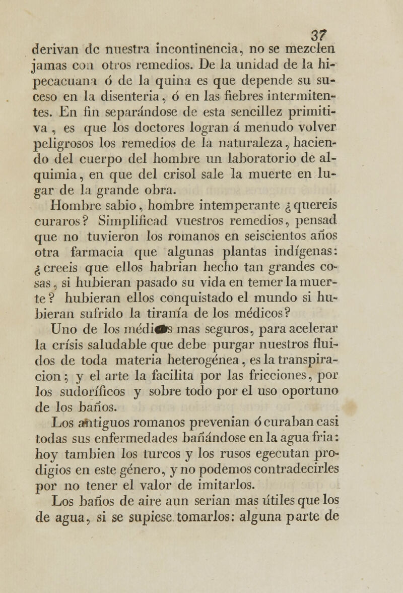 3? derivan de nuestra incontinencia, no se mezclen jamas con otros remedios. De la unidad de la hi- pecacuaní ó de la quina es que depende su su- ceso en la disenteria, 6 en las fiebres intermiten- tes. En fin separándose de esta sencillez primiti- va , es que los doctores logran á menudo volver peligrosos los remedios de la naturaleza, hacien- do del cuerpo del hombre un laboratorio de al- quimia, en que del crisol sale la muerte en lu- gar de la grande obra. Hombre sabio, hombre intemperante ¿ queréis curaros? Simplificad vuestros remedios, pensad que no tuvieron los romanos en seiscientos años otra farmacia que algunas plantas indígenas: ¿ creéis que ellos habrían hecho tan grandes co- sas , si hubieran pasado su vida en temer la muer- te ? hubieran ellos conquistado el mundo si hu- bieran sufrido la tiranía de los médicos? Uno de los medirte mas seguros, para acelerar la crisis saludable que debe purgar nuestros flui- dos de toda materia heterogénea, es la transpira- ción ; y el arte la facilita por las fricciones, por los sudoríficos y sobre todo por el uso oportuno de los baños. Los afitiguos romanos prevenían ó curaban casi todas sus enfermedades bañándose en la agua fría: hoy también los turcos y los rusos egecutan pro- digios en este género, y no podemos contradecirles por no tener el valor de imitarlos. Los baños de aire aun serian mas útiles que los de agua, si se supiese tomarlos; alguna parte de