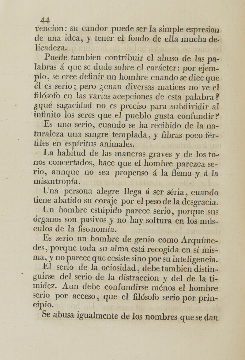 vención: su candor puede ser la simple espresion de una idea, y tener el fondo de ella mucha de- licadeza. Puede también contribuir el abuso de las pa- labras á que se dude sobre el carácter: por ejem- plo, se cree definir un hombre cuando se dice que él es serio; pero ¿cuan diversas matices no ve el filósofo en las varias acepciones de esta palabra ? ¿qué sagacidad no es preciso para subdividir al infinito los seres que el pueblo gusta confundir? Es uno serio, cuando se ha recibido de la na- turaleza una sangre templada, y fibras poco fér- tiles en espíritus animales. La habitud de las maneras graves y de los to- nos concertados, hace que el hombre parezca se- rio, aunque no sea propenso á la flema y á la misantropía. Una persona alegre llega a ser seria, cuando tiene abatido su coraje por el peso de la desgracia. Un hombre estúpido parece serio, porque sus órganos son pasivos y no hay soltura en los mús- culos de la fisonomía. Es serio un hombre de genio como Arquíme- des, porque toda su alma está recogida en sí mis- ma, y no parece que ecsisíe sino por su inteligencia. El serio de la ociosidad, debe también distin- guirse del serio de la distracción y del de la ti- midez. Aun debe confundirse menos el hombre serio por acceso, que el filósofo serio por prin- cipio. Se abusa igualmente de los nombres que se dan