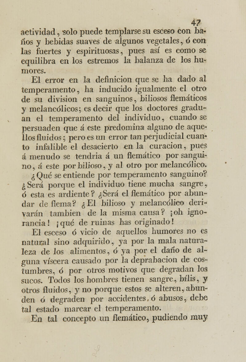 actividad, solo puede templarse su esceeo con ba- ños y bebidas suaves de algunos vegetales, ó con las fuertes y espirituosas, pues así es como se equilibra en los estreñios la balanza de los hu- mores. El error en la definición que se ha dado al temperamento, ha inducido igualmente el otro de su división en sanguinos, biliosos flemáticos y melancólicos; es decir que los doctores gradú- an el temperamento del individuo, cuando se persuaden que á este predomina alguno de aque- llos fluidos; pero es un error tan perjudicial cuan- to infalible el desacierto en la curación, pues á menudo se tendria á un flemático por sangui- no , á este por bilioso, y al otro por melancólico. ¿ Qué se entiende por temperamento sanguino? ¿Será porque el individuo tiene mucha sangre, ó esta es ardiente? ¿Será el flemático por abun- dar de flema? ¿El bilioso y melancólico deri- varán también de la misma causa? ¡oh igno- rancia ! ¡ qué de ruinas has originado! El esceso ó vicio de aquellos humores no es natural sino adquirido, ya por la mala natura- leza de los alimentos, ó ya por el daño de al- guna viscera causado por la deprabacion de cos- tumbres, ó por otros motivos que degradan los sucos. Todos los hombres tienen sangre, bilis, y otros fluidos, y no porque estos se alteren, abun- den ó degraden por accidentes, ó abusos, debe tal estado marcar el temperamento. En tal concepto un flemático, pudiendo muy