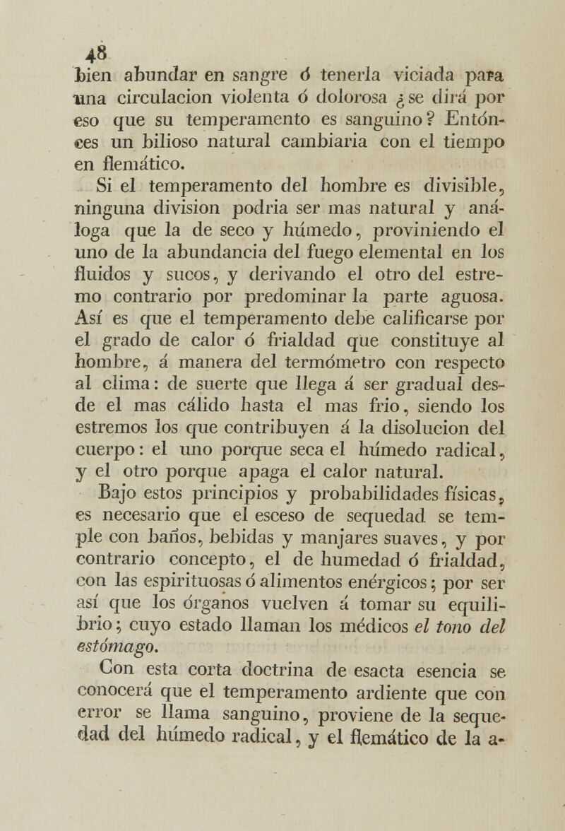 Lien abundar en sangre ó tenerla viciada para lina circulación violenta ó dolorosa ¿se dirá por eso que su temperamento es sanguino? Enton- ces un bilioso natural cambiaría con el tiempo en flemático. Si el temperamento del hombre es divisible, ninguna división podría ser mas natural y aná- loga que la de seco y húmedo, proviniendo el uno de la abundancia del fuego elemental en los fluidos y sucos, y derivando el otro del estre- mo contrario por predominar la parte aguosa. Así es que el temperamento debe calificarse por el grado de calor ó frialdad que constituye al hombre, á manera del termómetro con respecto al clima: de suerte que llega á ser gradual des- de el mas cálido hasta el mas frió, siendo los estremos los que contribuyen á la disolución del cuerpo: el uno porque seca el húmedo radical, y el otro porque apaga el calor natural. Bajo estos principios y probabilidades físicas ? es necesario que el esceso de sequedad se tem- ple con baños, bebidas y manjares suaves, y por contrario concepto, el de humedad d frialdad, con las espirituosas ó alimentos enérgicos; por ser así que los órganos vuelven á tomar su equili- brio ; cuyo estado llaman los médicos el tono del estómago. Con esta corta doctrina de esacta esencia se conocerá que el temperamento ardiente que con error se llama sanguino, proviene de la seque- dad del húmedo radical, y el flemático de la a-