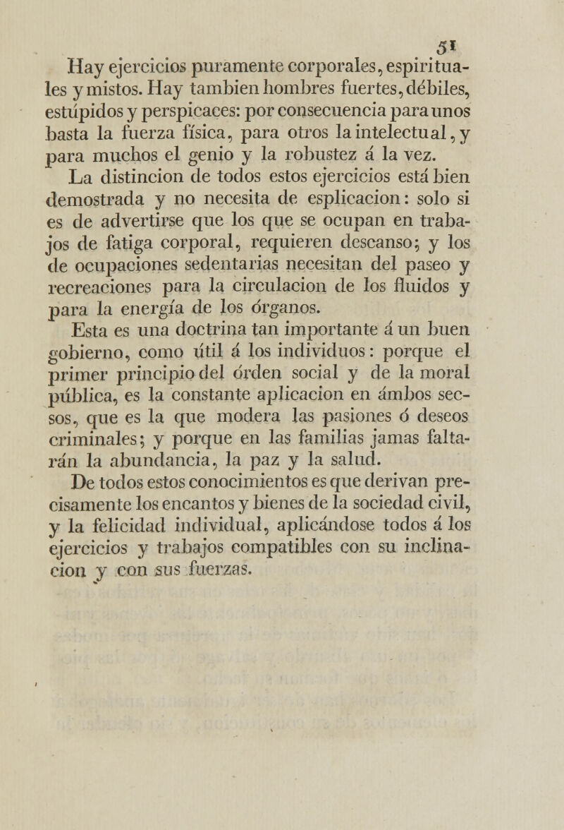 Hay ejercicios puramente corporales, espiritua- les y mistos. Hay también hombres fuertes, débiles, estúpidos y perspicaces: por consecuencia para unos basta la fuerza física, para otros la intelectual, y para muchos el genio y la robustez á la vez. La distinción de todos estos ejercicios está bien demostrada y no necesita de esplicacion: solo si es de advertirse que los que se ocupan en traba- jos de fatiga corporal, requieren descanso; y los de ocupaciones sedentarias necesitan del paseo y recreaciones para la circulación de los fluidos y para la energía de los órganos. Esta es una doctrina tan importante á un buen gobierno, como útil á los individuos: porque el primer principio del orden social y de la moral pública, es la constante aplicación en ambos sec- sos, que es la que modera las pasiones ó deseos criminales; y porque en las familias jamas falta- rán la abundancia, la paz y la salud. De todos estos conocimientos es que derivan pre- cisamente los encantos y bienes de la sociedad civil, y la felicidad individual, aplicándose todos á los ejercicios y trabajos compatibles con su inclina- ción y con sus fuerzas.