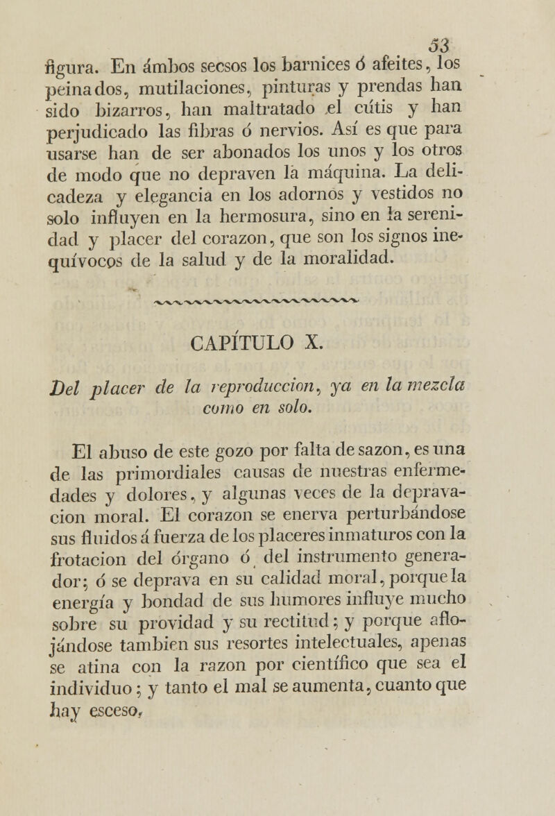 figura. En ambos secsos los barnices ó afeites, los peinados, mutilaciones, pinturas y prendas han sido bizarros, han maltratado el cutis y han perjudicado las fibras d nervios. Así es que para usarse han de ser abonados los unos y los otros de modo que no depraven la máquina. La deli- cadeza y elegancia en los adornos y vestidos no solo influyen en la hermosura, sino en la sereni- dad y placer del corazón, que son los signos ine- quívocos de la salud y de la moralidad. CAPITULO X. Del placer de la reproducción, ya en la mezcla como en solo. El abuso de este gozo por falta de sazón, es una de las primordiales causas de nuestras enferme- dades y dolores, y algunas veces de la deprava- ción moral. El corazón se enerva perturbándose sus finidos á fuerza de los placeres inmaturos con la frotación del órgano ó del instrumento genera- dor; d se deprava en su calidad moral, porque la energía y bondad de sus humores influye mucho sobre su providacl y su rectitud; y porque aflo- jándose también sus resortes intelectuales, apenas se atina con la razón por científico que sea el individuo; y tanto el mal se aumenta, cuanto que hay esceso,