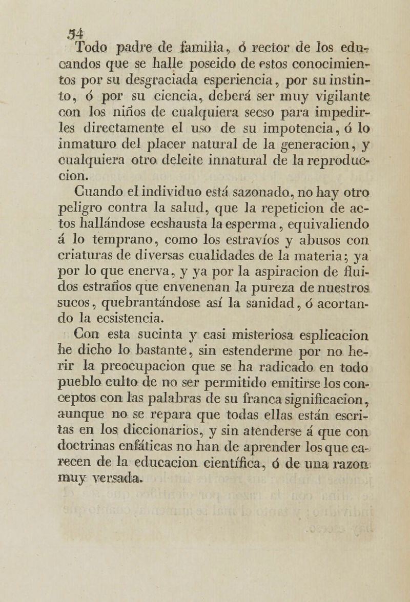 Todo padre de familia, Ó rector de los edu- candos que se halle poseído de estos conocimien- tos por su desgraciada esperiencia, por su instin- to, ó por su ciencia, deberá ser muy vigilante con los niños de cualquiera secso para impedir- les directamente el uso de su impotencia, ó lo inmaturo del placer natural de la generación, y cualquiera otro deleite innatural de la reproduc- ción. Cuando el individuo está sazonado, no hay otro peligro contra la salud, que la repetición de ac- tos hallándose ecshausta la esperma, equivaliendo á lo temprano, como los estravíos y abusos con criaturas de diversas cualidades de la materia; ya por lo que enerva, y ya por la aspiración de flui- dos estraños que envenenan la pureza de nuestros sucos, quebrantándose así la sanidad, ó acortan- do la ecsistencia. Con esta sucinta y casi misteriosa esplicacion he dicho lo bastante, sin estenderme por no he- rir la preocupación que se ha radicado en todo pueblo culto de no ser permitido emitirse los con- ceptos con las palabras ele su franca significación, aunque no se repara que todas ellas están escri- tas en los diccionarios, y sin atenderse á que con doctrinas enfáticas no han de aprender los que ca- recen de la educación científica, ó de una razón muy versada.