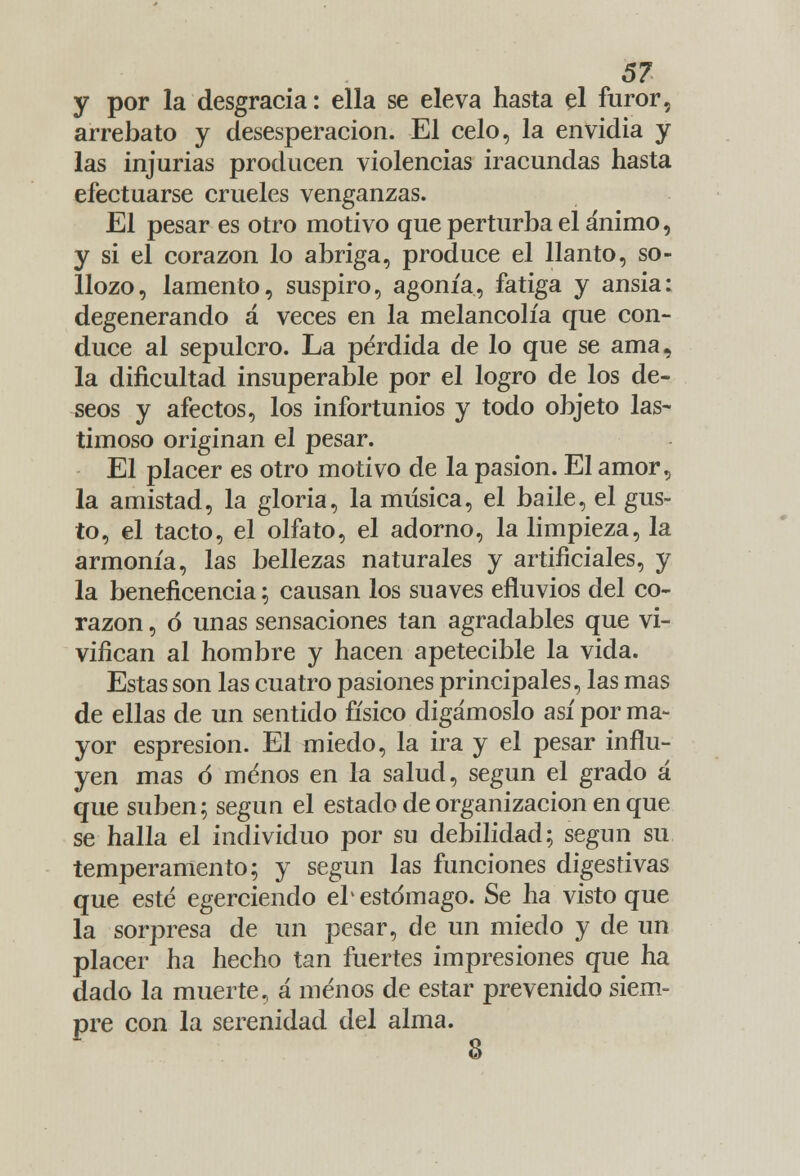 y por la desgracia: ella se eleva hasta el furor, arrebato y desesperación. El celo, la envidia y las injurias producen violencias iracundas hasta efectuarse crueles venganzas. El pesar es otro motivo que perturba el ánimo, y si el corazón lo abriga, produce el llanto, so- llozo, lamento, suspiro, agonía, fatiga y ansia: degenerando á veces en la melancolía que con- duce al sepulcro. La pérdida de lo que se ama, la dificultad insuperable por el logro de los de- seos y afectos, los infortunios y todo objeto las- timoso originan el pesar. El placer es otro motivo de la pasión. El amor, la amistad, la gloria, la música, el baile, el gus- to, el tacto, el olfato, el adorno, la limpieza, la armonía, las bellezas naturales y artificiales, y la beneficencia; causan los suaves efluvios del co- razón , ó unas sensaciones tan agradables que vi- vifican al hombre y hacen apetecible la vida. Estas son las cuatro pasiones principales, las mas de ellas de un sentido físico digámoslo así por ma- yor espresion. El miedo, la ira y el pesar influ- yen mas ó menos en la salud, según el grado á que suben; según el estado de organización en que se halla el individuo por su debilidad; según su temperamento; y según las funciones digestivas que esté egerciendo eb estómago. Se ha visto que la sorpresa de un pesar, de un miedo y de un placer ha hecho tan fuertes impresiones que ha dado la muerte, á menos de estar prevenido siem- pre con la serenidad del alma. 8