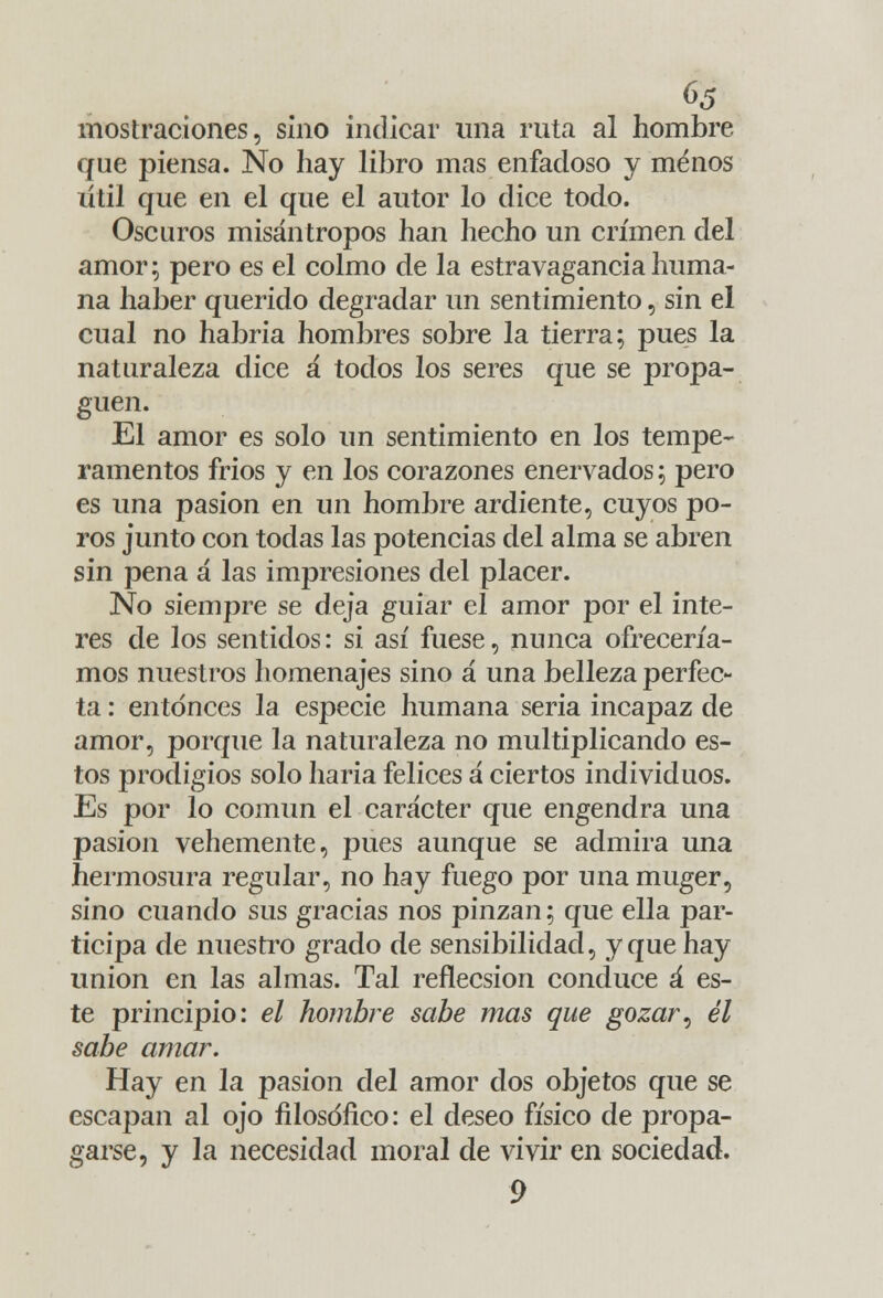 mostraciones, sino indicar una ruta al hombre que piensa. No hay libro mas enfadoso y menos útil que en el que el autor lo dice todo. Oscuros misántropos han hecho un crimen del amor; pero es el colmo de la estravaganciahuma- na haber querido degradar un sentimiento, sin el cual no habría hombres sobre la tierra; pues la naturaleza dice a todos los seres que se propa- guen. El amor es solo un sentimiento en los tempe- ramentos frios y en los corazones enervados; pero es una pasión en un hombre ardiente, cuyos po- ros junto con todas las potencias del alma se abren sin pena á las impresiones del placer. No siempre se deja guiar el amor por el inte- rés de los sentidos: si así fuese, nunca ofrecería- mos nuestros homenajes sino á una belleza perfec- ta : entonces la especie humana seria incapaz de amor, porque la naturaleza no multiplicando es- tos prodigios solo haria felices á ciertos individuos. Es por lo común el carácter que engendra una pasión vehemente, pues aunque se admira una hermosura regular, no hay fuego por una muger, sino cuando sus gracias nos pinzan; que ella par- ticipa de nuestro grado de sensibilidad, y que hay unión en las almas. Tal reflecsion conduce á es- te principio: el hombre sabe mas que gozar, él sabe amar. Hay en la pasión del amor dos objetos que se escapan al ojo filosófico: el deseo físico de propa- garse, y la necesidad moral de vivir en sociedad. 9