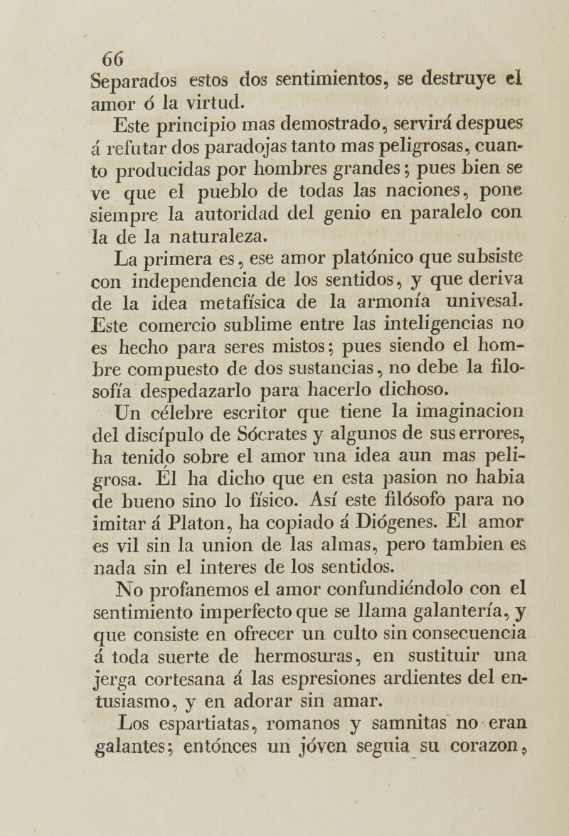 Separados estos dos sentimientos, se destruye el amor ó la virtud. Este principio mas demostrado, servirá después á refutar dos paradojas tanto mas peligrosas, cuan- to producidas por hombres grandes; pues bien se ve que el pueblo de todas las naciones, pone siempre la autoridad del genio en paralelo con la de la naturaleza. La primera es, ese amor platónico que subsiste con independencia de los sentidos, y que deriva de la idea metafísica de la armonía univesal. Este comercio sublime entre las inteligencias no es hecho para seres mistos; pues siendo el hom- bre compuesto de dos sustancias, no debe la filo- sofía despedazarlo para hacerlo dichoso. Un célebre escritor que tiene la imaginación del discípulo de Sócrates y algunos de sus errores, ha tenido sobre el amor una idea aun mas peli- grosa. El ha dicho que en esta pasión no habia de bueno sino lo físico. Así este filósofo para no imitar a Platón, ha copiado a Diógenes. El amor es vil sin la unión de las almas, pero también es nada sin el interés de los sentidos. No profanemos el amor confundiéndolo con el sentimiento imperfecto que se llama galantería, y que consiste en ofrecer un culto sin consecuencia á toda suerte de hermosuras, en sustituir una jerga cortesana á las espresiones ardientes del en- tusiasmo, y en adorar sin amar. Los espartiatas, romanos y samnitas no eran galantes; entonces un joven seguía su corazón9