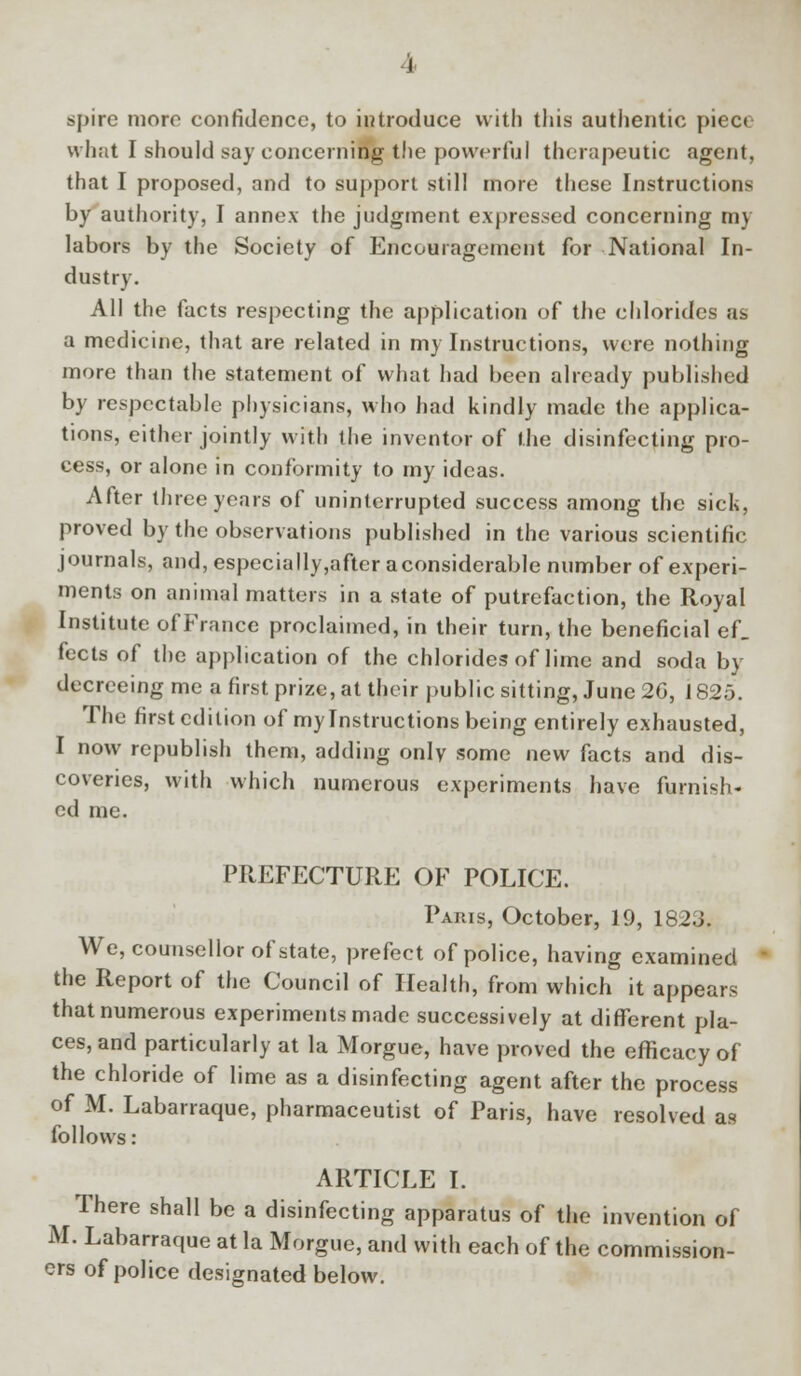 spire more confidence, to introduce with this authentic piece what I should say concerning the powerful therapeutic agent, that I proposed, and to support still more these Instructions by authority, I annex the judgment expressed concerning my labors by the Society of Encouragement for National In- dustry. All the facts respecting the application of the chlorides as a medicine, that are related in my Instructions, were nothing more than the statement of what had been already published by respectable physicians, who had kindly made the applica- tions, either jointly with the inventor of the disinfecting pro- cess, or alone in conformity to my ideas. After three years of uninterrupted success among the sick, proved by the observations published in the various scientific journals, and, especially,after aconsiderable number of experi- ments on animal matters in a state of putrefaction, the Royal Institute of France proclaimed, in their turn, the beneficial ef_ fects of the application of the chlorides of lime and soda by decreeing me a first prize, at their public sitting, June 2G, 1825. The first edition of my Instructions being entirely exhausted, I now republish them, adding only some new facts and dis- coveries, with which numerous experiments have furnish- ed me. PREFECTURE OF POLICE. Paris, October, 19, 1823. We, counsellor of state, prefect of police, having examined the Report of the Council of Health, from which it appears that numerous experiments made successively at different pla- ces, and particularly at la Morgue, have proved the efficacy of the chloride of lime as a disinfecting agent after the process of M. Labarraque, pharmaceutist of Paris, have resolved as follows: ARTICLE I. There shall be a disinfecting apparatus of the invention of M. Labarraque at la Morgue, and with each of the commission- ers of police designated below.