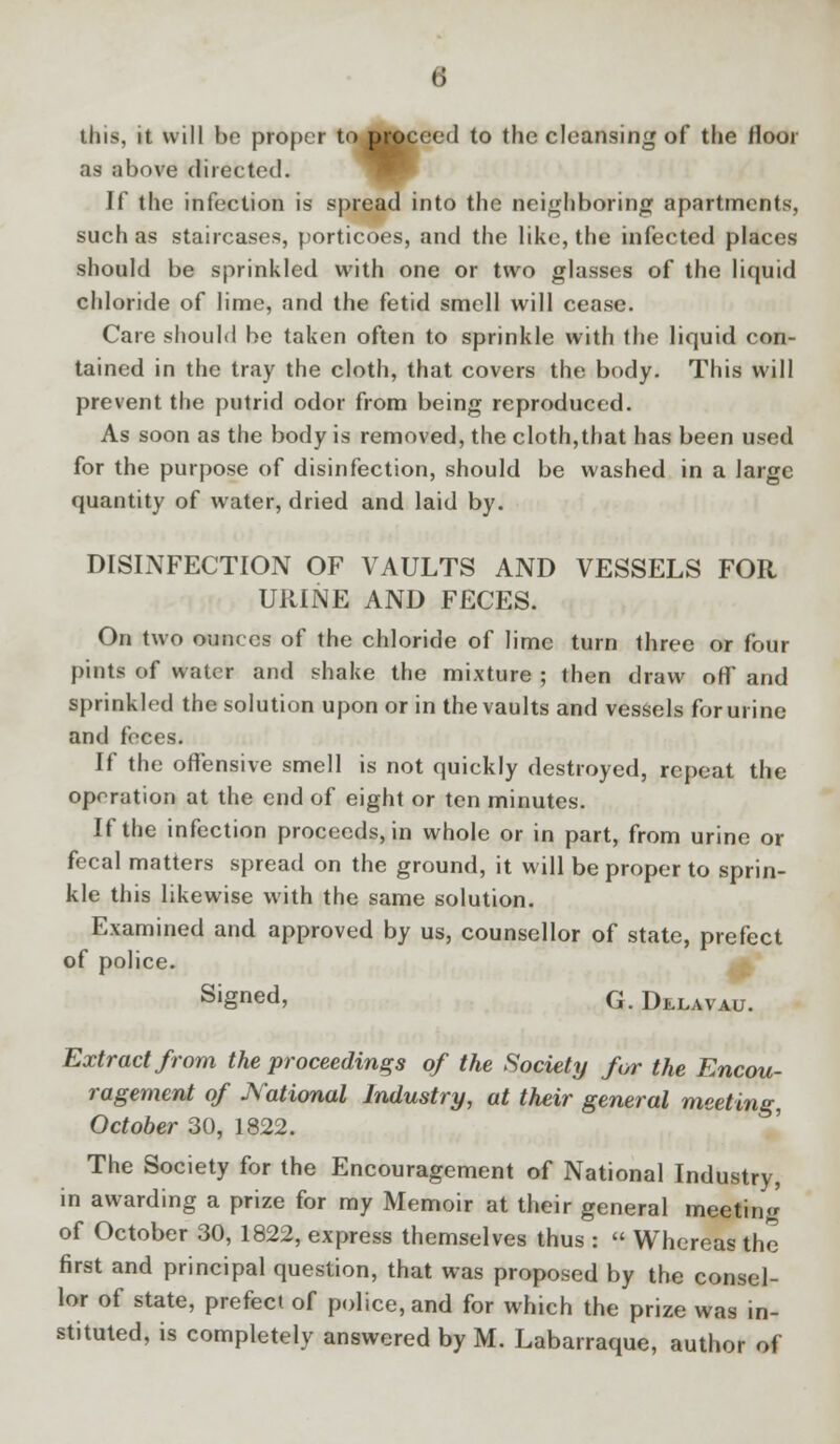 this, it will be proper tojMoceed to the cleansing of the floor as above directed. If the infection is spread into the neighboring apartments, such as staircases, porticoes, and the like, the infected places should be sprinkled with one or two glasses of the liquid chloride of lime, and the fetid smell will cease. Care should be taken often to sprinkle with the liquid con- tained in the tray the cloth, that covers the body. This will prevent the putrid odor from being reproduced. As soon as the body is removed, the cloth,that has been used for the purpose of disinfection, should be washed in a large quantity of water, dried and laid by. DISINFECTION OF VAULTS AND VESSELS FOR U1UNE AND FECES. On two ounces of the chloride of lime turn three or four pints of water and shake the mixture ; then draw off and sprinkled the solution upon or in the vaults and vessels for urine and feces. If the offensive smell is not quickly destroyed, repeat the operation at the end of eight or ten minutes. If the infection proceeds, in whole or in part, from urine or fecal matters spread on the ground, it will be proper to sprin- kle this likewise with the same solution. Examined and approved by us, counsellor of state, prefect of police. S'gned, G. Delavau. Extract from the proceedings of the Society for the Encou- ragement of National Industry, at their general meeting, October 30, 1822. The Society for the Encouragement of National Industry, in awarding a prize for my Memoir at their general meeting of October 30, 1822, express themselves thus :  Whereas the first and principal question, that was proposed by the consel- lor of state, prefect of police, and for which the prize was in- stituted, is completely answered by M. Labarraque, author of