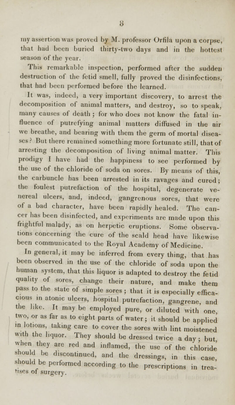 my assertion was proved by M. professor Orfila upon a corpse, that had been buried thirty-two days and in the hottest season of the year. This remarkable inspection, performed after the sudden destruction of the fetid smell, fully proved the disinfections, that had been performed before the learned. It was, indeed, a very important discovery, to arrest the decomposition of animal matters, and destroy, so to speak, many causes of death ; for who does not know the fatal in- fluence of putrefying animal matters diffused in the air we breathe, and bearing with them the germ of mortal disea- ses ? But there remained something more fortunate still, that of arresting the decomposition of living animal matter. This prodigy I have had the happiness to see performed by the use of the chloride of soda on sores. By means of this, the carbuncle has been arrested in its ravages and cured; the foulest putrefaction of the hospital, degenerate ve- nereal ulcers, and, indeed, gangrenous sores, that were of a bad character, have been rapidly healed. The can- cer has been disinfected, and experiments are made upon this frightful malady, as on herpetic eruptions. Some observa- tions concerning the cure of the scald head have likewise been communicated to the Royal Academy of Medicine. In general, it may be inferred from every thing, that has been observed in the use of the chloride of soda upon the human system, that this liquor is adapted to destroy the fetid qual.ty of sores, change their nature, and make them pass to the state of simple sores ; that it is especially effica- cious in atonic ulcers, hospital putrefaction, gangrene, and the like. It may be employed pure, or diluted with one two, or as far as to eight parts of water; it should be applied in lotiofls, takmg care to cover the sores with lint moistened with the liquor. They should be dressed twice a day • but when they are red and inflamed, the use of the chloride' shou d be discontinued, and the dressings, in this case, should be performed according to the prescriptions in trea- tises of surgery.