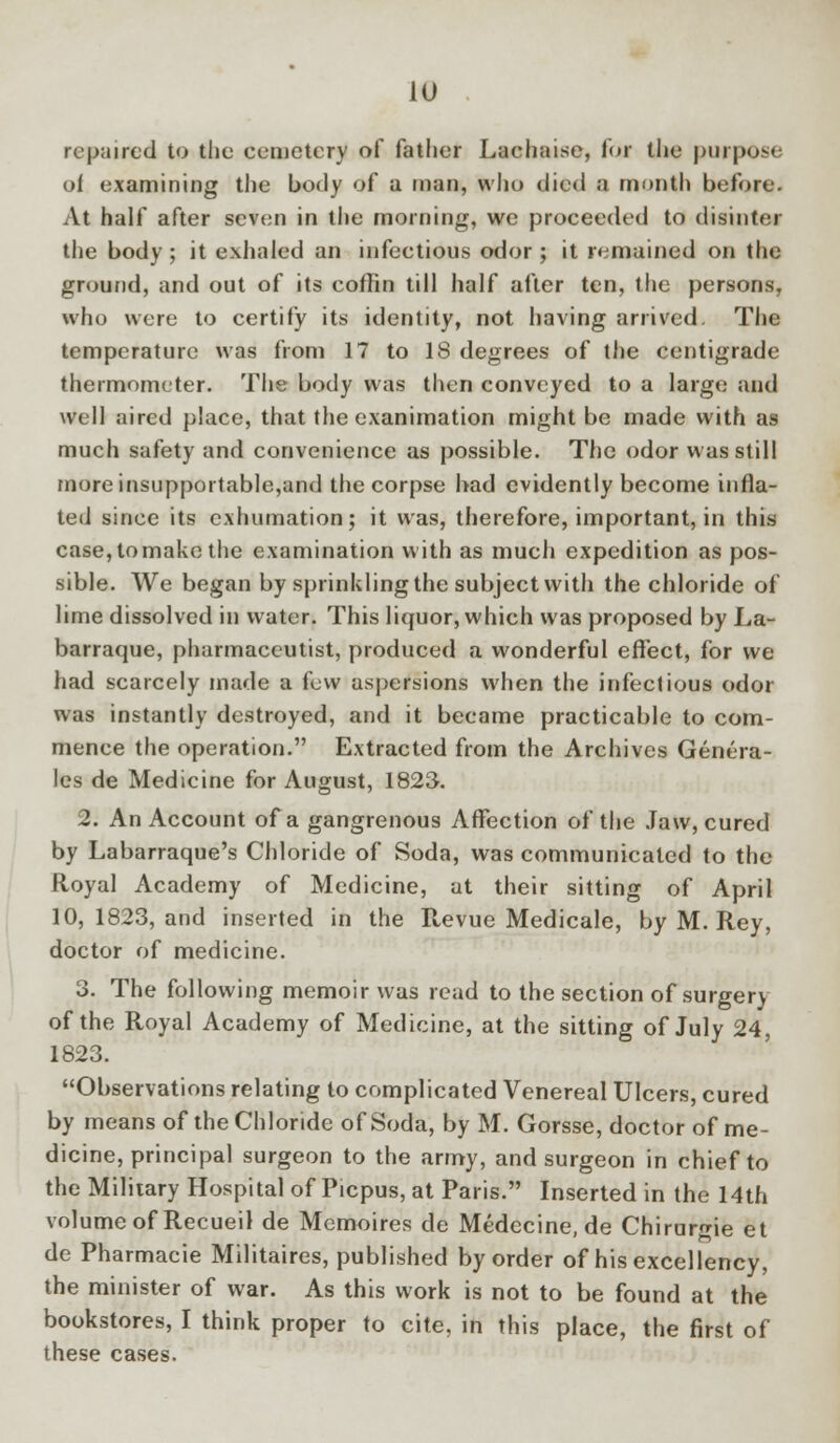 repaired to the cemetery of father Lachaisc, for the purpose of examining the body of a man, who died a month before. At half after seven in the morning, we proceeded to disinter the body ; it exhaled an infectious odor ; it remained on the ground, and out of its coffin till half after ten, the persons, who were to certify its identity, not having arrived, The temperature was from 17 to 18 degrees of the centigrade thermometer. The body was then conveyed to a largo and well aired place, that the examination might be made with as much safety and convenience as possible. The odor was still more insupportable,and the corpse had evidently become infla- ted since its exhumation; it was, therefore, important, in this case, tomake the examination with as much expedition as pos- sible. We began by sprinkling the subject with the chloride of lime dissolved in water. This liquor, which was proposed by La- barraque, pharmaceutist, produced a wonderful effect, for we had scarcely made a few aspersions when the infectious odor was instantly destroyed, and it became practicable to com- mence the operation. Extracted from the Archives Genera- les de Medicine for August, 1823. 2. An Account of a gangrenous Affection of the Jaw, cured by Labarraque's Chloride of Soda, was communicated to the Royal Academy of Medicine, at their sitting of April 10, 1823, and inserted in the Revue Medicale, by M. Rey, doctor of medicine. 3. The following memoir was read to the section of surgery of the Royal Academy of Medicine, at the sitting of July 24, 1823. Observations relating to complicated Venereal Ulcers, cured by means of the Chloride of Soda, by M. Gorsse, doctor of me- dicine, principal surgeon to the army, and surgeon in chief to the Military Hospital of Picpus, at Paris. Inserted in the 14th volume of Recueil de Mcmoires de Medecine.de Chirurgie et de Pharmacie Militaires, published by order of his excellency, the minister of war. As this work is not to be found at the bookstores, I think proper to cite, in this place, the first of these cases.