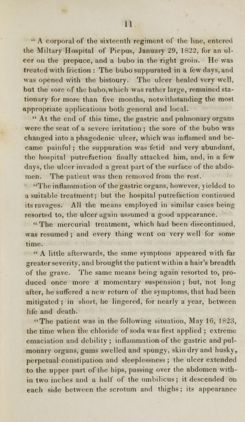  A corporal of the sixteenth regiment of the line, entered the Miltary Hospital of Picpus, January 29, 1822, for an ul- cer on the prepuce, and a bubo in the right groin. He was treated with friction : The bubo suppurated in a few clays, and was opened with the bistoury. The ulcer healed very well, but the sore of the bubo, which was rather large, remained sta- tionary for more than five months, notwithstanding the most appropriate applications both general and local.  At the end of this time, the gastric and pulmonary organs were the seat of a severe irritation ; the sore of the bubo was changed into a phagedenic ulcer, which was inflamed and be- came painful ; the suppuration was fetid and very abundant, the hospital putrefaction finally attacked him, and, in a few days, the ulcer invaded a great part of the surface of the abdo- men. The patient was then removed from the resl. The inflammation of the gastric organs, however, yielded to a suitable treatment; but the hospital putrefaction continued its ravages. All the means employed in similar cases being- resorted to, the ulcer again assumed a good appearance. The mercurial treatment, which had been discontinued, was resumed ; and every thing went on very well for some time.  A little afterwards, the same symptons appeared with far greater severity, and brought the patient within a hair's breadth of the grave. The same means being again resorted to, pro- duced once more a momentary suspension; but, not long after, he suffered a new return of the symptoms, that had been mitigated ; in short, he lingered, for nearly a year, between life and death. The patient was in the following situation, May 16, 1823, the time when the chloride of soda was first applied ; extreme emaciation and debility; inflammation of the gastric and pul- monary organs, gums swelled and spungy, skin dry and husky„ perpetual constipation and sleeplessness; the ulcer extended to the upper part of the hips, passing over the abdomen with- in two inches and a half of the umbilicus; it descended on each side between the scrotum and thighs: its appearance