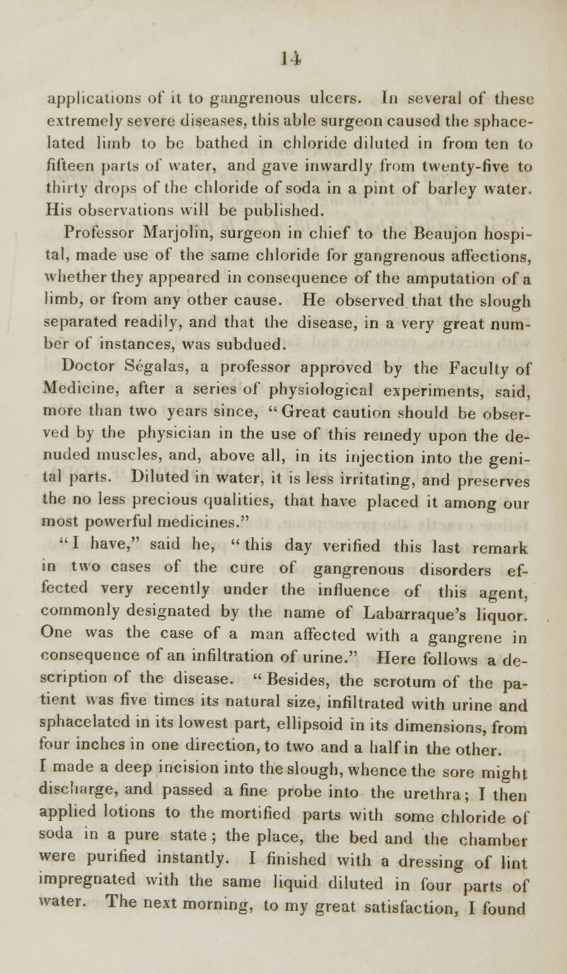 11 applications of it to gangrenous ulcers. In several of these extremely severe diseases, this able surgeon caused the sphace- lated limb to be bathed in chloride diluted in from ten to fifteen parts of water, and gave inwardly from twenty-five to thirty drops of the chloride of soda in a pint of barley water. His observations will be published. Professor Marjolin, surgeon in chief to the Beaujon hospi- tal, made use of the same chloride for gangrenous affections, whether they appeared in consequence of the amputation of a limb, or from any other cause. He observed that the slough separated readily, and that the disease, in a very great num- ber of instances, was subdued. Doctor Segalas, a professor approved by the Faculty of Medicine, after a series of physiological experiments, said, more than two years since, Great caution should be obser- ved by the physician in the use of this remedy upon the de- nuded muscles, and, above all, in its injection into the geni- tal parts. Diluted in water, it is less irritating, and preserves the no less precious qualities, that have placed it among our most powerful medicines. 1 have, said he, this day verified this last remark in two cases of the cure of gangrenous disorders ef- fected very recently under the influence of this agent, commonly designated by the name of Labarraque's liquor. One was the case of a man affected with a gangrene in consequence of an infiltration of urine. Here follows a de- scription of the disease.  Besides, the scrotum of the pa- tient was five times its natural size, infiltrated with urine and sphacelated in its lowest part, ellipsoid in its dimensions, from four inches in one direction, to two and a half in the other. I made a deep incision into the slough, whence the sore might discharge, and passed a fine probe into the urethra; I then applied lotions to the mortified parts with some chloride of soda in a pure state; the place, the bed and the chamber were purified instantly. I finished with a dressing of lint impregnated with the same liquid diluted in four parts of